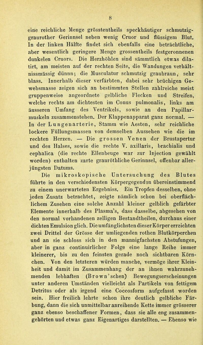 eine reichliche Menge grösstentheils speckhäutiger schmutzig- graurother Gerinnsel neben wenig Cruor und flüssigem Blut. In der linken Hälfte findet sich ebenfalls eine beträchtliche, aber wesentlich geringere Menge grossentheils festgeronnenen dunkelen Cruors. Die Herzhöhlen sind sämmtlich etwas dila- tirt, am meisten auf der rechten Seite, die Wandungen verhält- nissmässig dünnn; die Musculatur schmutzig graubraun, sehr blass. Innerhalb dieser verfärbten, dabei sehr brüchigen Ge- websmasse zeigen sich an bestimmten Stellen zahlreiche meist gruppenweise angeordnete gelbliche Flecken und Streifen, welche rechts am dichtesten im Conus pulmonalis, links am äusseren Umfang des Ventrikels, sowie an den Papillar- muskeln zusammenstehen. Der Klappenapparat ganz normal. — In der Lungenarterie, Stamm wie Aesten, sehr reichliche lockere Füllungsmassen von demselben Aussehen wie die im rechten Herzen. — Die grossen Venen der Brustapertur und des Halses, sowie die rechte V. axillaris, brachialis und cephalica (die rechte Ellenbeuge war zur Injection gewählt worden) enthalten zarte grauröthliche Gerinnsel, ofl'enbar aller- jüngsten Datums. Die mikroskopische Untersuchung des Blutes führte in den verschiedensten Körpergegenden übereinstimmend zu einem unerwarteten Ergebniss. Ein Tropfen desselben, ohne jeden Zusatz betrachtet, zeigte nämlich schon bei oberfläch- lichem Zusehen eine solche Anzahl kleiner gelblich gefärbter Elemente innerhalb des Plasma's, dass dasselbe, abgesehen von den normal vorhandenen zelligen Bestandtheilen, durchaus einer dichten Emulsion glich. Dieumfänglichsten dieser Körper erreichten zwei Drittel der Grösse der umliegenden rothen Blutkörperchen und an sie schloss sich in den mannigfachsten Abstufungen, aber in ganz continuirlicher Folge eine lange Reihe immer kleinerer, bis zu den feinsten gerade noch sichtbaren Körn- chen. Von den letzteren würden manche, vermöge ihrer Klein- heit und damit im Zusammenhang der an ihnen wahrzuneh- menden lebhaften (Brown'sehen) Bewegungserscheinungen unter anderen Umständen vielleicht als Partikeln von fettigem Detritus oder als irgend eine Coccosform aufgefasst worden sein. Hier freilich lehrte schon ihre deutlich gelbliche Fär- bung, dann die sich unmittelbar anreihende Kette immer grösserer ganz ebenso beschafiener Formen, dass sie alle eng zusammen- gehörten und etwas ganz Eigenartiges darstellten. — Ebenso wie