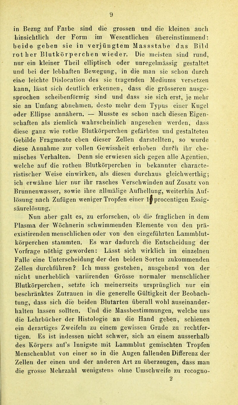 in Bezug auf Farbe sind die grossen und die kleinen auch Linsiclitlicli der Form im Wesentlichen übereinstimmend: beide geben sie in verjüngtem Massstabe das Bild rother Blutkörperchen wieder. Die meisten sind rund, nur ein kleiner Tbeil elliptisch oder unregelmässig gestaltet und bei der lebhaften Bewegung, in die man sie schon durch eine leichte Dislocation des sie tragenden Mediums versetzen kann, lässt sich deutlich erkennen, dass die grösseren ausge- sprochen scheibenförmig sind und dass sie sich erst, je mehr sie an Umfang abnehmen, desto mehr dem Typus einer Kugel oder Ellipse annähern. — Musste es schon nach diesen Eigen- schaften als ziemlich wahrscheinlich angesehen werden, dass diese ganz wie rothe Blutkörperchen gefärbten und gestalteten Gebilde Fragmente eben dieser Zellen darstellten, so wurde diese Annahme zur vollen Gewissheit erhoben duröh ihr che- misches Verhalten. Denn sie erwiesen sich gegen alle Agentien, welche auf die rothen Blutkörperchen in bekannter characte- ristischer Weise einwirken, als diesen durchaus gleichwerthig; ich erwähne hier nur ihr rasches Verschwinden auf Zusatz von Brunnenwasser, sowie ihre allmälige Aufhellung, weiterhin Auf- lösung nach Zufügen weniger Tropfen einer l^procentigen Essig- säurelösung. Nun aber galt es, zu erforschen, ob die fraglichen in dem Plasma der Wöchnerin schwimmenden Elemente von den prä- existirenden menschlichen oder von den eingeführten Lammblut- körperchen stammten. Es war dadurch die Entscheidung der Vorfrage nöthig geworden: Lässt sich wirklich im einzelnen Falle eine Unterscheidung der den beiden Sorten zukommenden Zellen durchführen? Ich muss gestehen, ausgehend von der nicht unerheblich variirenden Grösse normaler menschlicher Blutkörperchen, setzte ich meinerseits ursprünglich nur ein beschränktes Zutrauen in die generelle Gültigkeit der Beobach- tung, dass sich die beiden Blutarten überall wohl auseinander- halten lassen sollten. Und die Massbestimmungen, welche uns die Lehrbücher der Histologie an die Hand geben, schienen ein derartiges Zweifeln zu einem gewissen Grade zu rechtfer- tigen. Es ist indessen nicht schwer, sich an einem ausserhalb des Körpers auf's Innigste mit Lammblut gemischten Tropfen Menschenblut von einer so in die Augen fallenden Differenz der Zellen der einen und der anderen Art zu überzeugen, dass man die grosse Mehrzahl wenigstens ohne Umschweife zu recogno- 2