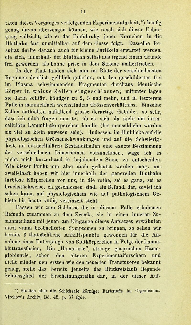 täten dieses Vorganges verfolgenden Experimentalarbeit,*) häufig genug davon überzeugen können, wie rasch sich dieser Ueber- gang vollzieht, wie er der Einführuhg jener Körnchen in die Blutbahn fast unmittelbar auf dem Fusse folgt. Dasselbe Re- sultat durfte danach auch für kleine Partikeln erwartet werden, die sich, innerhalb der Blutbahn selbst aus irgend einem Grunde frei geworden, als bonne prise in dem Strome umhertrieben. In der That fanden sich nun im Blute der verschiedensten Regionen deutlich gelblich gefärbte, mit den geschilderten frei im Plasma schwimmenden Fragmenten durchaus identische Körper in weisse Zellen eingeschlossen; mitunter lagen sie darin solitär, häufiger zu 2, 3 und mehr, und in letzterem Falle in mannichfach wechselndem Grössenverhältniss. Einzelne Zellen enthielten aulfallend grosse derartige Gebilde, so sehr, dass ich mich fragen musste, ob es sich da nicht um intra- celluläre Lammblutkörperchen handle (für menschliche würden sie viel zu klein gewesen sein). Indessen, im Hinblicke auf die physiologischen Grössenschwankungen und auf die Schwierig- keit, ian intracellulären Bestandtheilen eine exacte Bestimmung der verschiedenen Dimensionen vorzunehmen, wage ich es nicht, mich kurzerhand in bejahendem Sinne zu entscheiden. Wie dieser Punkt nun aber auch gedeutet werden mag, un- zweifelhaft haben wir hier innerhalb der generellen Blutbahn farblose Körperchen vor uns, in die rothe, sei es ganz, sei es bruchstückweise, eiu geschlossen sind, ein Befund, der, soviel ich sehen kann, auf physiologischem wie auf pathologischem Ge- biete bis heute völlig vereinzelt steht. Fassen wir zum Schlüsse die in diesem Falle erhobenen Befunde zusammen zu dem Zweck, sie in einen inneren Zu- sammenhang mit jenen am Eingange dieses Aufsatzes erwähnten intra vitam beobachteten Symptomen zu bringen, so sehen wir bereits 3 thatsächliche Anhaltspunkte gewonnen für die An- nahme eines Untergangs von Blutkörperchen in Folge der Lamm- bluttransfusion. Die „Hämaturie, strenge gesprochen Hämo- globinurie, schon den älteren Experimentalforschern und nicht minder den ersten wie den neuesten Transfusoren bekannt genug, stellt das bereits jenseits des Blutkreislaufs liegende Schlussglied der Erscheinungsreihe dar, in der dieser Auf- *) Studien über die Schicksale körniger Farbstoffe im Organismus. Virchow's Archiv, Bd. 48, p. 37 fgde.