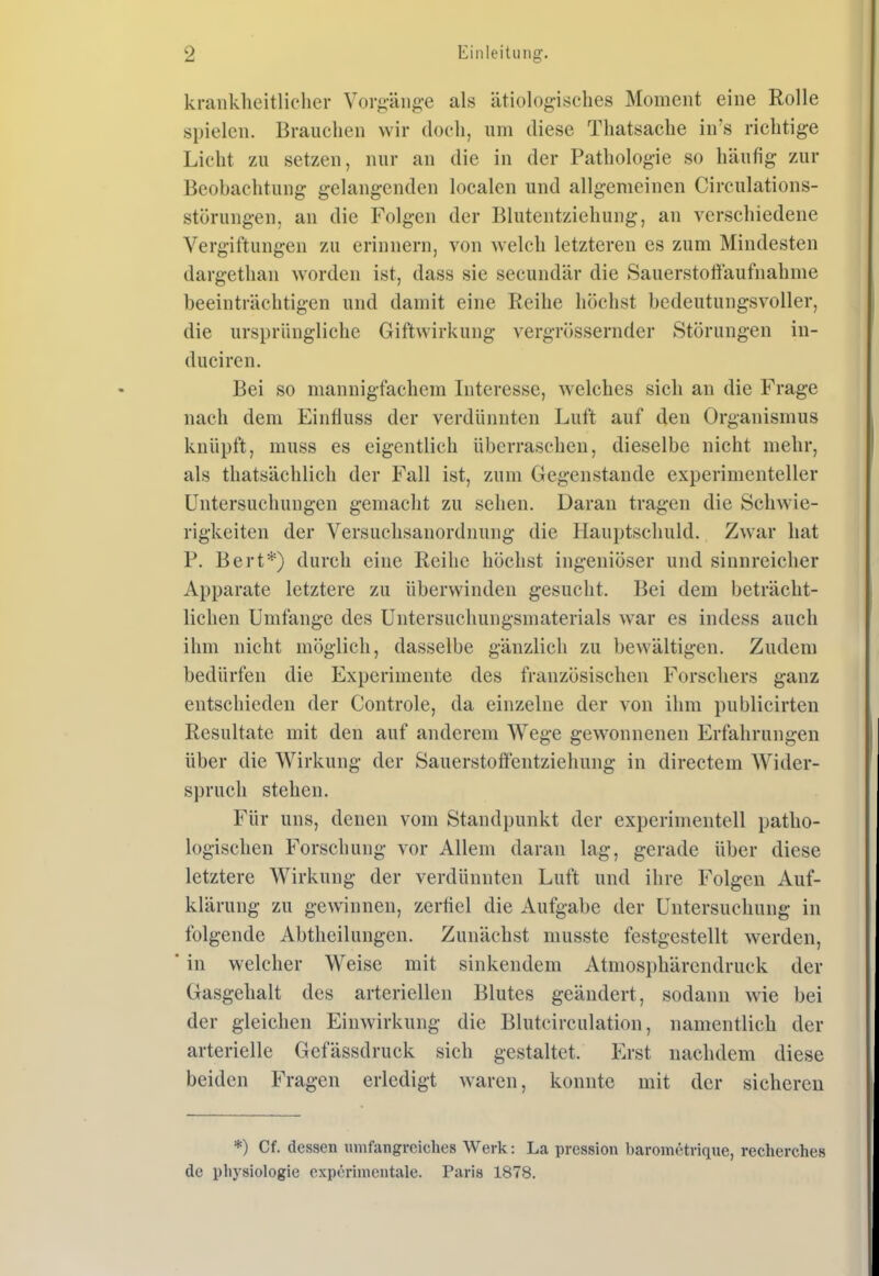 kraiikheitliclier Vorg-änge als ätiologisches Moment eine Rolle spielen. Brauchen wir doch, um diese Thatsache in's richtige Licht zu setzen, nur an die in der Pathologie so häufig zur Beobachtung gelangenden localen und allgemeinen Circulations- störungen, an die Folgen der Blutentziehung, an verschiedene Vergiftungen zu erinnern, von welch letzteren es zum Mindesten dargethan worden ist, dass sie secundär die Sauerstottaufnahme beeinträchtigen und damit eine Reihe höchst bedeutungsvoller, die ursprüngliche Giftwirkung vergrössernder Störungen in- duciren. Bei so mannigfachem Interesse, welches sich an die Frage nach dem Einfluss der verdünnten Luft auf den Organismus knüpft, muss es eigentlich überraschen, dieselbe nicht mehr, als thatsächlich der Fall ist, zum Gegenstande experimenteller Untersuchungen gemacht zu sehen. Daran tragen die Schwie- rigkeiten der Versuchsanordnung die Hauptschuld. Zwar liat P. Bert*) durch eine Reihe höchst ingeniöser und sinnreicher Apparate letztere zu überwinden gesucht. Bei dem beträcht- lichen Umfange des Untersuchungsmaterials war es indess auch ihm nicht möglich, dasselbe gänzlich zu bewältigen. Zudem bedürfen die Experimente des französischen Forschers ganz entschieden der Controle, da einzelne der von ihm publicirten Resultate mit den auf anderem Wege gew^onnenen Erfahrungen über die Wirkung der Sauerstoffentziehung in directem Wider- spruch stehen. Für uns, denen vom Standpunkt der experimentell patho- logischen Forschung vor Allem daran lag, gerade über diese letztere Wirkung der verdünnten Luft und ihre Folgen Auf- klärung zu gewinnen, zerfiel die Aufgabe der Untersuchung in folgende Abtheilungen. Zunächst musste festgestellt werden, in welcher Weise mit sinkendem Atmosphärendruck der Gasgehalt des arteriellen Blutes geändert, sodann wie bei der gleichen Einwirkung die Blutcirculation, namentlich der arterielle Gefässdruck sich gestaltet. Erst nachdem diese beiden Fragen erledigt waren, konnte mit der sicheren *) Cf. dessen umfangreiches Werk: La pression barometrique, recherches de i)liysiologie experimentale. Paris 1878.