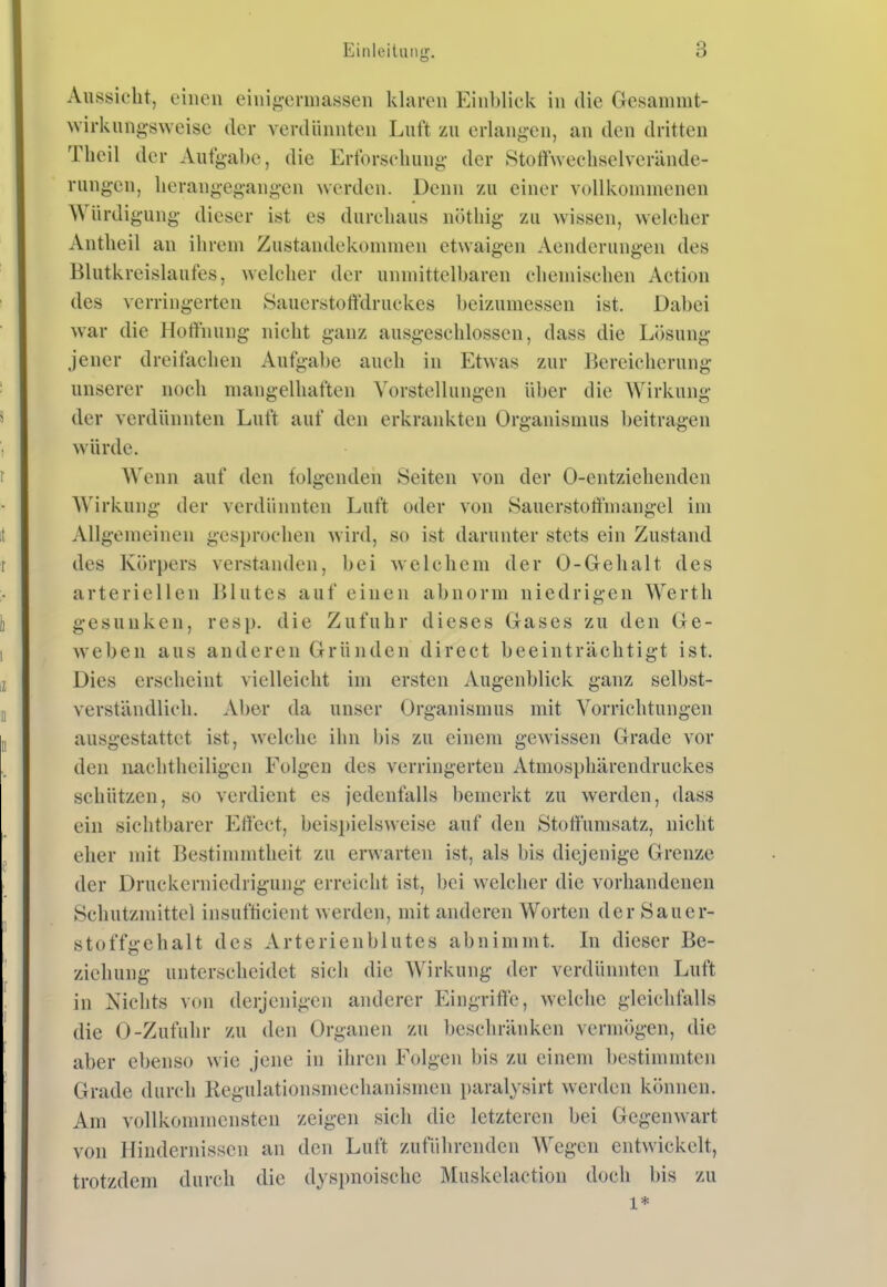 Aussicht, einen eini^-crniassen klaren Einblick in die Gesamnit- wirkung-sweise der verdünnten Luft zu erlangen, an den dritten Tlicil der Aufgabe, die Erforschung- der Stoffweehselverände- rung-en, herangegangen werden. Denn zu einer vollkommenen Würdigung dieser ist es durchaus nöthig zu wissen, welcher Antheil an ihrem Zustandekommen etwaigen Aenderungen des Blutkreislaufes, welcher der unmittelbaren chemischen Action des verringerten Sauerstotfdruckes beizumessen ist. Dabei war die Hoffnung nicht ganz ausgeschlossen, dass die Liisung jener dreifachen Aufgabe auch in Etwas zur Bereicherung unserer noch mangelhaften Vorstellungen über die AVirkung der verdünnten Luft auf den erkrankten Organismus beitragen würde. Wenn auf den folgenden Seiten von der 0-entziehenden Wirkung der verdünnten Luft oder von Sauerstoffmangel im Allgemeinen gesprochen wird, so ist darunter stets ein Zustand des Körpers verstanden, bei welchem der 0-Geh alt des arteriellen Blutes auf einen abnorm niedrigen Werth gesunken, resp. die Zufuhr dieses Gases zu den Ge- weben aus anderen Gründen direct beeinträchtigt ist. Dies erscheint vielleicht im ersten Augenblick ganz selbst- verständlich. Aber da unser Organismus mit Vorrichtungen ausgestattet ist, welche ihn bis zu einem gewissen Grade vor den naclitheiligen Folgen des verringerten Atmosphärendruckes schützen, so verdient es jedenfalls bemerkt zu werden, dass ein sichtbarer Effect, beispielsweise auf den Stoffunisatz, nicht eher mit Bestimmtheit zu erwarten ist, als bis diejenige Grenze der Druckerniedrigung erreicht ist, bei welcher die vorhandenen Schutzmittel insufticient werden, mit anderen Worten der Sauer- stoffgehalt des Arterienblutes abnimmt. In dieser Be- ziehung unterscheidet sich die Wirkung der verdünnten Luft in Nichts von derjenigen anderer Eingriffe, welche gleichfalls die 0-Zufuhr zu den Organen zu beschränken vermögen, die aber ebenso wie jene in ihren Folgen bis zu einem bestimmten Grade durch Regulationsmechanismen i)aralysirt werden können. Am vollkommensten zeigen sich die letzteren bei Gegenwart von Hindernissen an den Luft zuführenden Wegen entwickelt, trotzdem durch die dyspnoische Muskelaction doch bis zu 1*