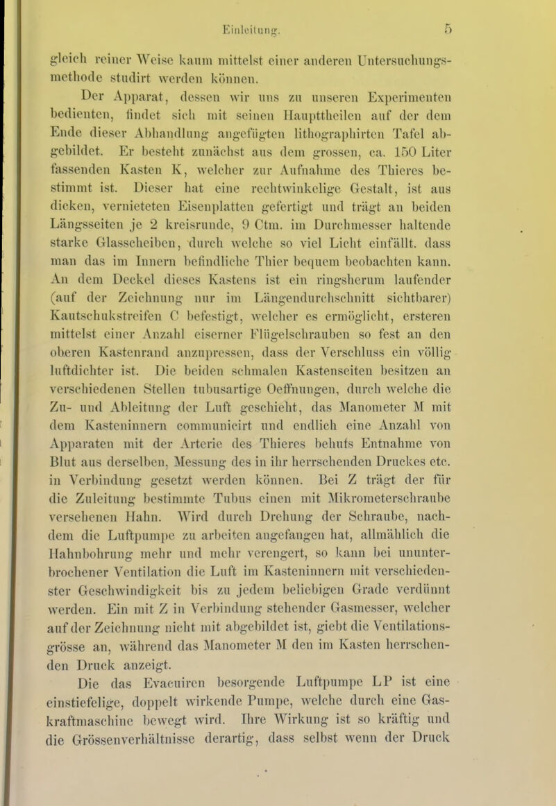 ^'leicli reiiici- Weise kaum mittelst einer anderen Untersncliungs- methode studirt werden können. Der Apparat, dessen wir uns zu unseren Experimenten bedienten, ündet sieh mit seinen Ifaupttheilen auf der dem Ende dieser Al)liandlung ang-efiig-ten lithog-rapliirten Tafel ab- gebildet. Er besteht zunächst aus dem grossen, ca. 150 Liter fassenden Kasten K, welcher zur Aufnahme des Thieres be- stimmt ist. Dieser hat eine rechtwinkelige Gestalt, ist aus dicken, vernieteten Eisenplatten gefertigt und trägt an beiden Längsseiten je 2 kreisrunde, 9 Ctm. im Durchmesser haltende starke Glasseheiben, durch welche so viel Licht einfällt, dass man das im Innern befindliche Thier bequem beobachten kann. An dem Deckel dieses Kastens ist ein ringsherum laufender (auf der Zeichnung nur im Längendurchschnitt sichtbarer) Kautschukstreifen C befestigt, welcher es ermöglicht, ersteren mittelst einer Anzahl eiserner Flügelschrauben so fest an den oberen Kastenrand anzupressen, dass der Verschluss ein völlig luftdichter ist. Die beiden schmalen Kastenseiteu besitzen an verschiedenen Stellen tubusartige Oetfnungen, durch welche die Zu- und Ableitung der Luft geschieht, das Manometer M mit dem Kasteninnern communicirt und endlich eine Anzahl von Apparaten mit der Arterie des Thieres behufs Entnahme von Blut aus derselben, Messung des in ihr herrschenden Druckes etc. in Verbindung gesetzt werden können. Bei Z trägt der für die Zuleitung bestimmte Tubus einen mit Mikrometerschraube versehenen Hahn. Wird durch Drehung der Schraube, nach- dem die Luftpumpe zu arbeiten angefangen hat, allmählich die Hahnbohrung mehr und mehr verengert, so kann bei ununter- brochener Ventilation die Luft im Kasteninnern mit verschieden- ster Geschwindigkeit bis zu jedem beliebigen Grade verdünnt werden. Ein mit Z in Verbindung stehender Gasmesser, welcher auf der Zeichnung nicht mit abgebildet ist, giebt die Ventilations- grösse an, während das Manometer M den im Kasten herrschen- den Druck anzeigt. Die das Evacuiren besorgende Luftpumpe LP ist eine einstiefelige, doppelt wirkende Punii)e, welche durch eine Gas- kraftmascliine bewegt wird. Ihre Wirkung ist so kräftig und die Grössenverhältnisse derartig, dass selbst wenn der Druck