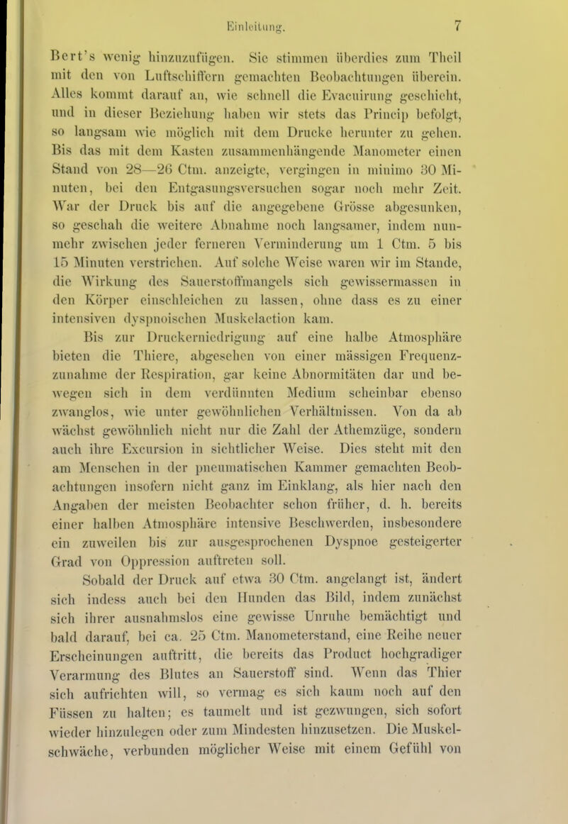 Bort's wenig hinzu/Aifügcn. Sic stimmen überdies zum Tlieil mit den von Luftseliiffcrn gemachten Beobachtungen überein. Alles kommt darauf an, wie schnell die Evacuirung geschieht, und in dieser Beziehung haben wir stets das Frincip befolgt, so langsam wie möglich mit dem Drucke herunter zu gehen. Bis das mit dem Kasten zusammenhängende Manometer einen Stand von 28—26 Ctm. anzeigte, vergingen in minimo 30 Mi- nuten, bei den Entgasungsversuchen sogar noch mehr Zeit. War der Druck bis auf die angegebene Grösse abgesunken, so geschah die weitere Abnahme noch langsamer, indem nun- mehr zwischen jeder ferneren Verminderung um 1 Ctm. 5 bis 15 Minuten verstrichen. Auf solche Weise waren wir im Stande, die Wirkung des Sauerstoffmangels sich gewissermassen in den Körper einschleichen zu lassen, ohne dass es zu einer intensiven dyspnoischen Muskelaction kam. Bis zur Druckerniedrigung auf eine halbe Atmosphäre bieten die Thiere, abgesehen von einer massigen Frequenz- ziinahme der Respiration, gar keine Abnormitäten dar und be- wegen sich in dem verdünnten Medium scheinbar ebenso zwanglos, wie unter gewöhnlichen Verhältnissen. Von da ab wächst gewöhnlich nicht nur die Zahl der Athemzüge, sondern auch ihre Excursion in sichtlicher Weise. Dies steht mit den am Menschen in der pneumatischen Kammer gemachten Beob- achtungen insofern niclit ganz im Einklang, als hier nach den Angaben der meisten Beobachter schon früher, d. h. bereits einer halben Atmosphäre intensive Beschwerden, insbesondere ein zuweilen bis zur ausgesprochenen Dyspnoe gesteigerter Grad von Oppression auftreten soll. Sobald der Druck auf etwa 30 Ctm. angelangt ist, ändert sich indess auch bei den Hunden das Bild, indem zunächst sich ihrer ausnahmslos eine gewisse Unruhe bemächtigt und bald darauf, bei ca. 25 Ctm. Manometerstand, eine Reihe neuer Erscheinungen auftritt, die bereits das Product hochgradiger Verarmung des Blutes an Sauerstoff sind. Wenn das Thier sich aufrichten will, so vermag es sich kaum noch auf den Füssen zu halten; es taumelt und ist gezwungen, sich sofort wieder hinzulegen oder zum Mindesten hinzusetzen. Die Muskel- schwäche, verbunden möglicher Weise mit einem Gefühl von