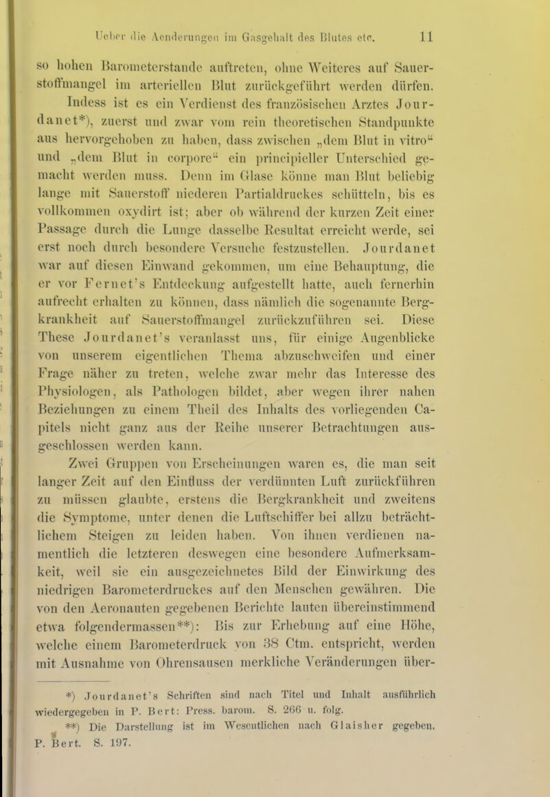 SO liohcn Haronictcrstaiule auftreten, ohne AVeitcres auf Sauer- stoffmangel im arteriellen lihit zuriiekgefiihrt werden dürfen. Indess ist es ein Verdienst des französiselien Arztes Jour- danet*), zuerst und zwar vom rein theoretischen Standpunkte aus hervorgehoben zu haben, dass zwischen „dem Blut in vitro und „dem I^lut in corpore ein principiellcr Unterschied ge- macht werden muss. Denn im Glase könne man Blut beliebig lange mit Sauerstoff' niederen Partialdruckes schütteln, bis es vollkommen oxydirt ist; aber ob während der kurzen Zeit einer Passage durch die Lunge dasselbe Resultat erreicht werde, sei erst noch durch besondere Versuche festzustellen. Jourdanet war auf diesen Einwand gekommen, um eine Behauptung, die er vor Fernet's Entdeckung aufgestellt hatte, auch fernerhin aufrecht erhalten zu können, dass nämlich die sogenannte Berg- krankheit auf Sauerstoffmangel zurückzuführen sei. Diese These Jourdanet's veranlasst uns, für einige Augenblicke von unserem eigentlichen Thema abzuschweifen und einer Frage näher zu treten, welche zwar mehr das Interesse des Physiologen, als Pathologen bildet, aber wegen ihrer nahen Beziehungen zu einem Theil des Inhalts des vorliegenden Ca- pitels nicht ganz aus der Reihe unserer Betrachtungen aus- geschlossen werden kann. Zwei Grup})cn von Erscheinungen waren es, die man seit langer Zeit auf den Einfluss der verdünnten Luft zurückführen zu müssen glaubte, erstens die Bergkrankheit und zweitens die Symptome, unter denen die Luftschiffer bei allzu beträcht- lichem Steigen zu leiden haben. Von ihnen verdienen na- mentlich die letzteren deswegen eine besondere Aufmerksam- keit, weil sie ein ausgezeichnetes Bild der Einwirkung des niedrigen Barometerdruckes auf den Menschen gewähren. Die von den Aeronauten gegebenen Berichte lauten übereinstimmend etwa folgendermassen**): Bis zur Erhebung auf eine Höhe, welche einem Barometerdruck von 38 Ctm. entspricht, werden mit Ausnahme von Ohrensausen merkliche Veränderungen über- *) Jourdanet's Schriften sind nach Titel und Inhalt ausführlich wiedergegeben in P. Bert: Press, barom. S. 266 u. folg. **) Die Darstellung ist im AVcscutlichcn nach Gl als her gegeben. P. Bert. S. 197.
