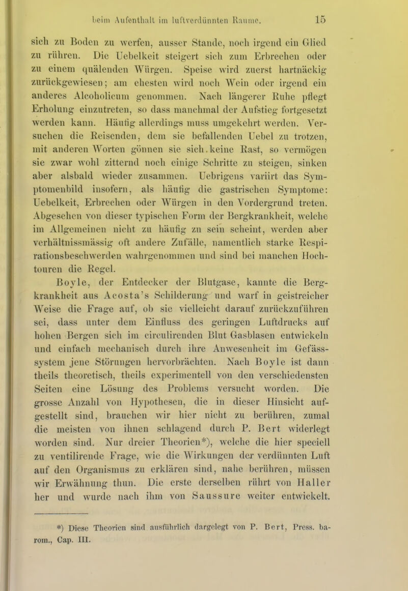 sich zu B(xlcn zu werfen, ausser Stande, noch irgend ein Glied zu rühren. Die Uebelkeit steigert sich zum Erbrechen oder zu einem quälenden Würg-en. Speise wird zuerst hartnäckig- zurückgewiesen; am ehesten wird noch AVein oder irgend ein anderes Alcoholicum genommen. Nach längerer Ruhe i)flegt Erholung einzutreten, so dass manchmal der Aufstieg fortgesetzt werden kann. Häutig allerdings muss umgekehrt werden. Ver- suchen die Reisenden, dem sie befallenden üebel zu trotzen, mit anderen Worten gönnen sie sich.keine Rast, so vermögen sie zwar wohl zitternd noch einige Schritte zu steigen, sinken aber alsbald wieder zusammen. Uebrigens variirt das Sym- ptomenbild insofern, als häulig die gastrischen Symptome: Uebelkeit, Erbrechen oder Würgen in den Vordergrund treten. Abgesehen von dieser typischen Form der Bergkrankheit, welche im Allgemeinen nicht zu häutig zu sein scheint, werden aber verhältnissmässig oft andere Zufälle, namentlich starke Respi- rationsbeschwerden wahrgenommen und sind bei manchen Hoch- touren die Regel. Boyle, der Entdecker der Blutg ase, kannte die Berg- krankheit aus Acosta's Schilderung und warf in geistreicher Weise die Frage auf, ob sie vielleicht darauf zurückzuführen sei, dass unter dem Eintluss des geringen Luftdrucks auf hohen Bergen sich im circulirenden Blut Gasblasen entwickeln und einfach mechanisch durch ihre Anwesenheit im Gefäss- system jene Störungen hervorbrächten. Nach Boyle ist dann theils theoretisch, tlieils experimentell von den verschiedensten Seiten eine Lösung des Problems versucht worden. Die grosse Anzahl von Hypothesen, die in dieser Hinsicht auf- gestellt sind, brauchen wir hier nicht zu berühren, zumal die meisten von ihnen schlagend durch P. Bert widerlegt worden sind. Nur dreier Theorien*), welche die hier speciell zu ventilirende Frage, wie die Wirkungen dei- verdünnten Luft auf den Organismus zu erklären sind, nahe berühren, müssen wir Erwähnung thun. Die erste derselben rührt von Haller her und wnirde nach ihm von Saussure weiter entwickelt. *) Diese Theorien sind ausfülirlich dargelegt von P. Bert, Press, ba- rom., Cap. III.