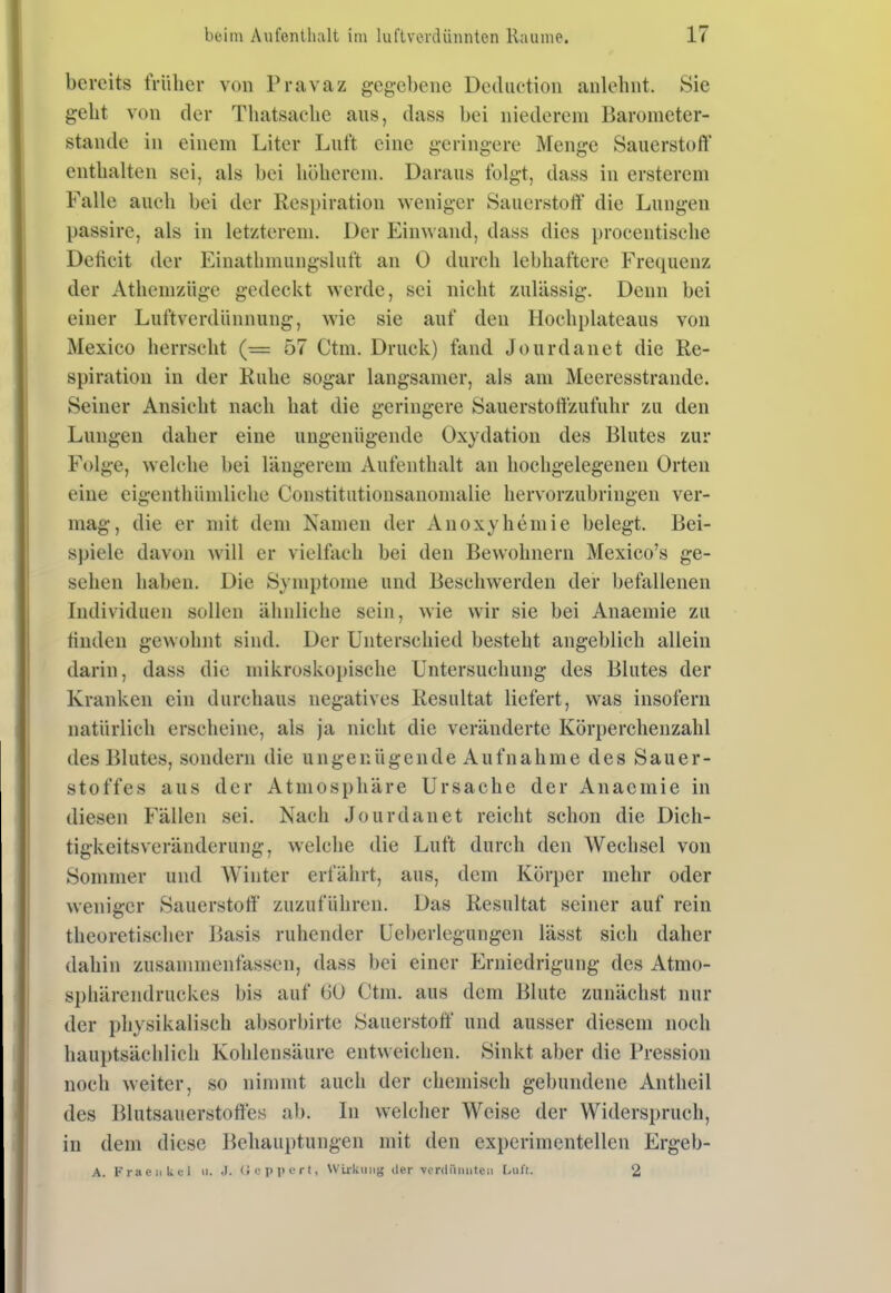 bereits früher von Pnivaz gegebene Dediiction anlehnt. Sie geht von der Thatsache aus, dass bei niederem Barometer- stande in einem Liter Luft eine geringere Menge Sauerstoff enthalten sei, als bei höherem. Daraus folgt, dass in ersterem Falle aueh bei der Respiration weniger Sauerstoff die Lungen passire, als in letzterem. Der Einwand, dass dies procentische Deficit der Einathmungsluft an 0 durch lebhaftere Frequenz der Athemzüge gedeckt werde, sei nicht zulässig. Denn bei einer Luftverdünnung, wie sie auf den Hochplateaus von Mexico herrscht (= 57 Ctm. Druck) fand Jourdanet die Re- spiration in der Ruhe sogar langsamer, als am Meeresstrande. Seiner Ansicht nach hat die geringere Sauerstoffzufuhr zu den Lungen daher eine ungenügende Oxydation des Blutes zur Folge, welche bei längerem Aufenthalt an hochgelegenen Orten eine eigenthümliche Constitutionsanomalie hervorzubringen ver- mag, die er mit dem Namen der Anoxyhemie belegt. Bei- spiele davon will er vielfach bei den Bewohnern Mexico's ge- sehen haben. Die Symptome und Beschwerden der befallenen Individuen sollen ähnliche sein, wie wir sie bei Anaemie zu finden gewohnt sind. Der Unterschied besteht angeblich allein darin, dass die mikroskopische Untersuchung des Blutes der Kranken ein durchaus negatives Resultat liefert, was insofern natürlich erscheine, als ja nicht die veränderte Körperchenzahl des Blutes, sondern die ungenügende Aufnahme des Sauer- stoffes aus der Atmosphäre Ursache der Anaemie in diesen Fällen sei. Nach Jourdanet reicht schon die Dich- tigkeitsveränderung, welche die Luft durch den Wechsel von Sommer und Winter erfährt, aus, dem Körper mehr oder weniger Sauerstoff zuzuführen. Das Resultat seiner auf rein theoretischer Basis ruhender Ueberlegungen lässt sich daher dahin zusammenfassen, dass bei einer Erniedrigung des Atmo- sphärendruckes bis auf 60 Ctm. aus dem Blute zunächst nur der physikalisch absorbirte Sauerstoff und ausser diesem noch hauptsächlich Kohlensäure entweichen. Sinkt aber die Pression noch weiter, so nimmt auch der chemisch gebundene Antheil des Blutsauerstoffes ab. In welcher Weise der Widerspruch, in dem diese Behauptungen mit den experimentellen Ergeb- A. FraeuUel ii. .J. (IcppcTt, WUliiiiig der vonlüiuitcii L\if(. 2