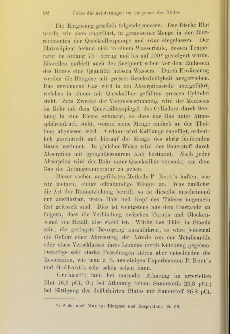 Die Entiiasiing- g-eschah folg-endcrmassen. Das frische Blut wurde, w'iQ oben angeführt, in gemessener Menge in den Blut- recipienten der Quecksilberi)unii)e und zAvar eingelassen. Der Blutreei})ient befand sieh in einem Wasserbade, dessen Tempe- ratur im Anfang 75 betrug und bis auf 100 gesteigert wurde. Bisweilen entliielt auch der Recii)ient schon vor dem Einlassen des Blutes eine (Quantität heissen Wassers. Durch Erwärmung werden die Blutgasc mit grosser Geschwindigkeit ausgetrieben. Das gewonnene Gas wird in ein Absorptionsrohr übergeführt, w^elches in einem mit Quecksilber gefüllten grossen Cylinder steht. Zum Zwecke der Volumsbestimmung Avird der Meniscus im Rohr mit dem Queeksilberspiegel des Cylinders durch Sen- kung in eine Ebene gebracht, so dass das Gas unter Atmo- sphärendruck steht, worauf seine Menge einfach an der Thei- lung abgelesen wird. Alsdann wird Kalilauge zugefügt, ordent- lich geschüttelt und hierauf die Menge des übrig bleibenden Gases bestimmt. In gleicher Weise wird der Sauerstoff durch Absori)tion mit pyrogallussaurem Kali bestimmt. Nach jeder Absorption wird das Rohr unter Quecksilber versenkt, um dem Gas die Anfjingstemperatur zu geben. Dieser soeben angeführten Methode P. Bert's haften, wie wir meinen, einige ofJ'enkundige Mängel an. AVas zunächst die xVrt der Blutentziehung betrifft, so ist dieselbe anscheinend nur ausführl)ar, wenn Hals und Koi)f des Thieres ungemein fest gefesselt sind. Dies ist wenigstens aus dem Umstände zu folgern, dass die Verbindung zwischen Carotis und Glocken- wand von Metall, also stabil ist. Würde das Thier im Stande sein, die geringste Bewegung auszuführen, so wäre jedesmal die Gefahr einer Abreissung der Arterie von der Metalleanüle oder eines Verschlusses ihres Lumens durch Knickung gegeben. Derartige sehr starke Fesselungen stören aber entschieden die Respiration, wie man z. B. aus einigen Experimenten P. Bert's und Grehant's sehr schön sehen kann. Grehant*) fand bei normaler Athmung im arteriellen Blut 16,3 pCt. 0.; bei Athmung reinen Sauerstoffs 23,3 pCt.; bei Sättigung des defibrinirten Blutes mit Sauerstoff 26,8 pCt. •) Siehe aiicb Zuntz: Blutgase und Respiration. S. 56.