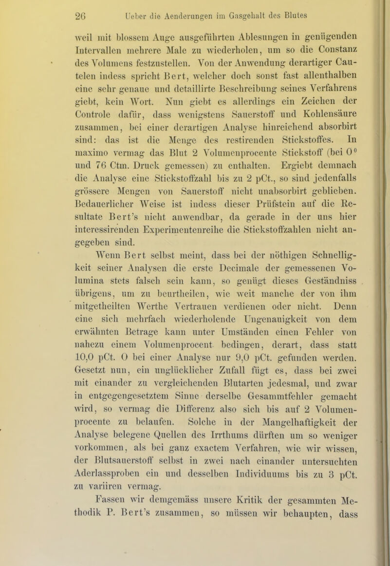 weil mit blossem Auge ausgeführten Ablesungen in genügenden Intervallen mehrere Male zu wiederholen, um so die Constanz des Volumens festzustellen. Von der Anwendung derartiger Cau- telen indess spricht Bert, welcher doch sonst fast allenthalben eine sehr genaue und detaillirte Beschreibung seines Verfahrens giebt, kein Wort. Nun giebt es allerdings ein Zeichen der Controle dafür, dass wenigstens Sauerstoff und Kohlensäure zusammen, bei einer derartigen Analyse hinreichend absorbirt sind: das ist die Menge des restirenden Stickstoffes. In maximo vermag das Blut 2 Volumenprocente Stickstoff (bei 0° und 76 Ctm. Druck gemessen) zu enthalten. Ergiebt demnach die Analyse eine Stickstoffzahl bis zu 2 pCt., so sind jedenfalls grössere Mengen von Sauerstoff nicht unabsorbirt geblieben. Bedauerlicher Weise ist indess dieser Prüfstein auf die Re- sultate Bert's nicht anwendbar, da gerade in der uns hier interessirenden Experimentenreihe die Stickstoffzahlen nicht an- gegeben sind. Wenn Bert selbst meint, dass bei der nöthigen Schnellig- keit seiner Analysen die erste Decimale der gemessenen Vo- lumina stets falsch sein kann, so genügt dieses Geständniss übrigens, um zu beurtheilen, wie weit manche der von ihm mitgetheilten Werthe Vertrauen verdienen oder nicht. Denn eine sich mehrfach wiederholende Ungenauigkeit von dem erwähnten Betrage kann unter Umständen einen Fehler von nahezu einem Volumenprocent bedingen, derart, dass statt 10,0 pCt. 0 bei einer Analyse nur 9,0 pCt. gefunden werden. Gesetzt nun, ein unglücklicher Zufall fügt es, dass bei zwei mit einander zu vergleichenden Blutarten jedesmal, und zwar in entgegengesetztem Sinne derselbe Gesammtfehler gemacht wird, so vermag die Differenz also sich bis auf 2 Volumen- procente zu belaufen. Solche in der Mangelhaftigkeit der Analyse belegene Quellen des Irrthums dürften um so weniger vorkommen, als bei ganz exactem Verfahren, wie wir wissen, der Blutsauerstoff selbst in zwei nach einander untersuchten Aderlassproben ein und desselben Individuums bis zu 3 pCt. zu variiren vermag. Fassen wir demgemäss unsere Kritik der gesammten Me- thodik P. Bert's zusammen, so müssen wir behaupten, dass