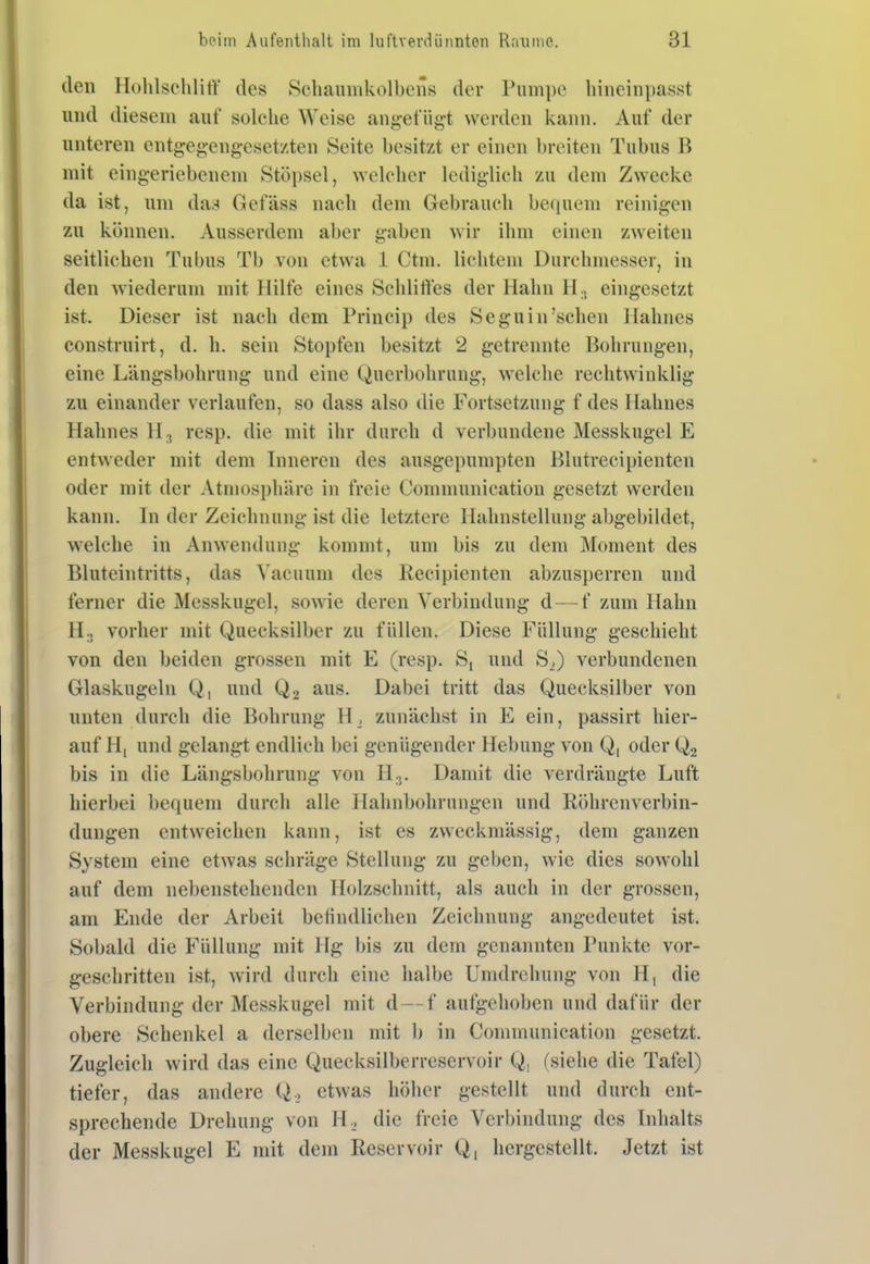den Hohlsehlirt' des Schaiimkolbcns der Pumpe liiiieinpasst und diesem auf solche Weise angefügt werden kann. Auf der unteren entgeg-engesetzten Seite besitzt er einen breiten Tubus B mit eingeriebenem Stöpsel, welcher lediglich zu dem Zwecke da ist, um daa Gefäss nach dem Gebrauch befpiem reinigen zu können. Ausserdem aber gaben wir ihm einen zweiten seitlichen Tubus Tb von etwa 1 Ctm. lichtem Durchmesser, in den wiederum mit Hilfe eines Schliftes der Hahn H., eingesetzt ist. Dieser ist nach dem Princip des Seguin'sehen Hahnes constrnirt, d. h. sein Stopfen besitzt 2 getrennte Bohrungen, eine Längsbohrung und eine Querbohrung, welche rechtwinklig zu einander verlaufen, so dass also die Fortsetzung f des Hahnes Hahnes IL, resp. die mit ihr durch d verbundene Messkugel E entweder mit dem Inneren des ausgepumpten Blutrecipienten oder mit der Atmosphäre in freie Oommunication gesetzt werden kann. In der Zeichnung ist die letztere llahnstellung abgebildet, w^elche in Anwendung kommt, um bis zu dem Moment des Bluteintritts, das Vacuum des Recipienten abzusperren und ferner die Messkugel, sowie deren Verbindung d — f zum Hahn II., vorher mit Quecksilber zu füllen. Diese Füllung geschieht von den beiden grossen mit E (resp. S, und S,) verbundenen Glaskugeln Q, und Q2 aus. Dabei tritt das Quecksilber von unten durch die Bohrung H_, zunächst in E ein, passirt hier- auf H, und gelangt endlich bei genügender Hebung von Q, oder Q2 bis in die Längsbohrung von H.j. Damit die verdrängte Luft hierbei bequem durch alle Hahnbohrnngen und Köhrenverbin- dungen entweichen kann, ist es zweckmässig, dem ganzen System eine etwas schräge Stellung zu geben, wie dies sowohl auf dem nebenstehenden Holzschnitt, als auch in der grossen, am Ende der Arbeit befindlichen Zeichnung angedeutet ist. Sobald die Füllung mit Hg bis zu dem genannten Punkte vor- geschritten ist, wird durch eine halbe Umdrehung von H, die Verbindung der Messkugel mit d—f aufgehoben und dafür der obere Schenkel a derselben mit 1) in Oommunication gesetzt. Zugleich wird das eine Quecksilberreservoir Q, (siehe die Tafel) tiefer, das andere Q,, etwas höher gestellt und durch ent- sprechende Drehung von H.^ die freie Verbindung des Inhalts der Messkugel E mit dem Reservoir Q, hergestellt. Jetzt ist