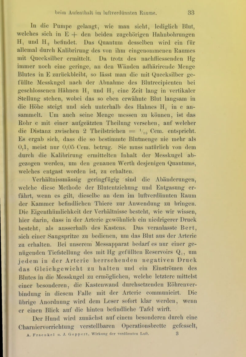 In die Pumpe gelangt, wie man sieht, lediglich Blut, welches sich in E -j- den beiden zugehörigen llahnbohrungen Hl und H2 betindet. Das Quantuni desselben wird ein für allemal durch Kalibrirung des von ihm eingenommenen Raumes mit Quecksilber ermittelt. Da trotz des nachfliessenden Ilg immer noch eine geringe, an den Wänden adhärirende Menge Blutes in E zurückbleibt, so lässt man die ndt Quecksilber ge- füllte IMesskugel nach der Abnahme des Blutrecipienten bei geschlossenen Hähnen H, und H., eine Zeit lang in vertikaler Stellung stehen, wobei das so eben erwähnte Blut langsam in die Höhe steigt und sich unterhalb des Hahnes H, in c an- sammelt. Um auch seine Menge messen zu können, ist das Rohr c mit einer aufgeätzten Theilung versehen, auf welcher die Distanz zwischen 2 Theilstrichen = • , ^ Ccm. entspricht. Es ergab sich, dass die so bestimmte Blutmenge nie mehr als 0,1, meist nur 0,05 Ccm. betrug. Sie muss natürlich von dem durch die Kalibrirung ermittelten Inhalt der Messkugel ab- gezogen werden, um den genauen Werth desjenigen Quantums, welches entgast worden ist, zu erhalten. Verhältnissmässig geringfügig sind die Abänderungen, welche diese Methode der Blutentziehung und Entgasung er- fährt, wenn es gilt, dieselbe an dem im luftverdünnten Raum der Kammer befindlichen Thiere zur Anwendung zu bringen. Die Eigenthümlichkeit der Verhältnisse besteht, wie wir wissen, hier darin, dass in der Arterie gewöhnlich ein niedrigerer Druck besteht, als ausserhalb des Kastens. Das veranlasste Bert, sich einer Saugspritze zu bedienen, um das Blut aus der Arterie zu erhalten. Bei unserem Messapparat bedarf es nur einer ge- nügenden Tiefstellung des mit Hg gefüllten Reservoirs Q,, um jedem in der Arterie herrschenden negativen Druck das Gleichgewicht zu halten und ein Einströmen des Blutes in die Messkugel zu ermöglichen, welche letztere mittelst einer besonderen, die Kastenwand durchsetzenden Röhrenver- bindung in diesem Falle mit der Arterie communicirt. Die übrige Anordnung wird dem Leser sofort klar werden, wenn er einen Blick auf die hinten befindliche Tafel wirft. Der Hund wird zunächst auf einem besonderen durch eine Charniervorrichtung verstellbaren Operationsbrettc gefesselt, A. Fraenkel n- Ocpppvt, Wirkung der vfirdünnton f-uft. 3