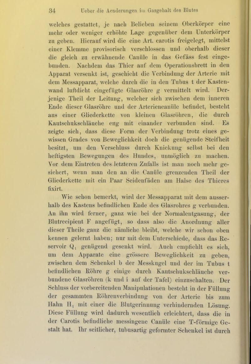 welches gestattet, je nach Belieben seinem Oberkörper eine mehr oder wenig:er erhöhte Lage gegenüber dem Unterkörper zu geben. Hierauf wird die eine Art. carotis freigelegt, mittelst einer Klemme provisorisch verschlossen und ol)erhalb dieser die gleich zu erwähnende Canüle in das Gefäss fest einge- bunden. Nachdem das Thier auf dem Operationsbrett in den Apparat versenkt ist, geschieht die Verbindung der Arterie mit dem Messapparat, welche durch die in den Tubus t der Kasten- wand luftdicht eingefügte Glasröhre g vermittelt wird. Der- jenige Theil der Leitung, welcher sich zwischen dem inneren Ende dieser Glasröhre und der Arteriencanüle befindet, besteht aus einer Gliederkette von kleinen Glasröhren, die durch Kautschukschläuche eng mit einander verbunden sind. Es zeigte sich, dass diese Form der Verbindung trotz eines ge- wissen Grades von Beweglichkeit doch die genügende Steifheit besitzt, um den Verschluss durch Knickung selbst bei den heftigsten Bewegungen des Hundes, unmöglich zu machen. Vor dem Eintreten des letzteren Zufalls ist man noch mehr ge- sichert, wenn man den an die Canüle grenzenden Theil der Gliederkette mit ein Paar Seidenfäden am Halse des Thieres fixirt. Wie schon bemerkt, wird der Messapparat mit dem ausser- halb des Kastens befindlichen Ende des Glasrohres g verbunden. An ihn wird ferner, ganz wie bei der Normalentgasung, der Blutrecipient F angefügt, so dass also die Anordnung aller dieser Theile ganz die nämliche bleibt, welche wir schon oben kennen gelernt haben; nur mit dem Unterschiede, dass das Re- servoir Q, genügend gesenkt wird. Auch empfiehlt es sich, um dem Apparate eine grössere Beweglichkeit zu geben, zwischen dem Schenkel b der Messkugel und der im Tubus t befindlichen Röhre g einige durch Kautschukschläuche ver- bundene Glasröhren (k und i auf der Tafel) einzuschalten. Der Schluss der vorbereitenden Manipulationen besteht in der Füllung der gesammten Röhrenverbindung von der Arterie bis zum Hahn H, mit einer die Blutgerinnung verhindernden Lösung. Diese Füllung wird dadurch wesentlich erleichtert, dass die in der Carotis befindliche messingene Canüle eine T-förmige Ge- stalt hat. Ihr seitlicher, tubusartig geformter Schenkel ist durch