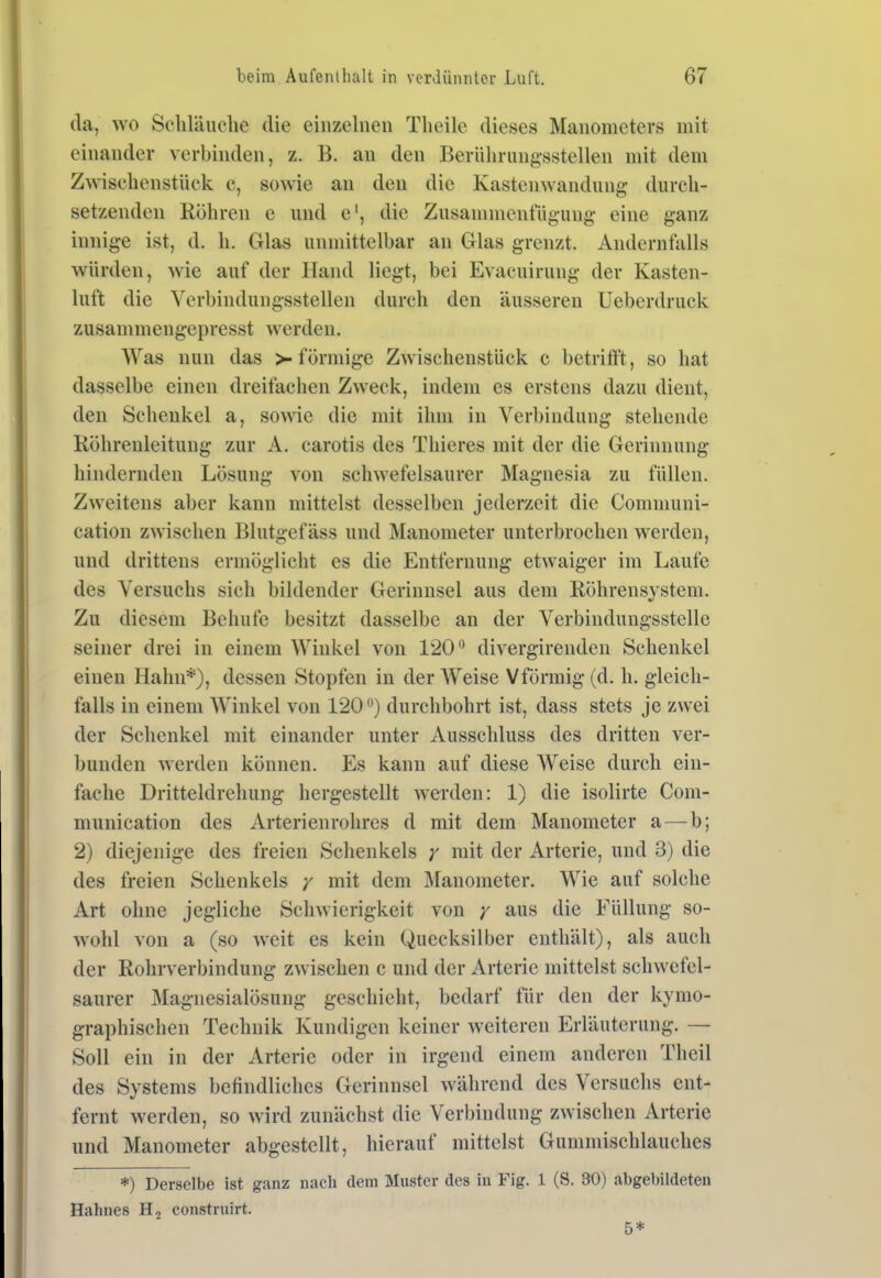 da, wo Scliläuehe die einzelnen Tlieile dieses Manometers mit einander verbinden, z. B. an den BerUlirungsstellen mit dem Z^\^schenstück c, sowie an den die Kastenwandung durch- setzenden Röhren e und e', die ZusaninicntÜgung- eine ganz innige ist, d. h. Glas unmittelbar an Glas grenzt. Andernfalls würden, wie auf der Hand liegt, bei Evacuirung der Kasten- luft die Verbindungsstellen durch den äusseren Ueberdruck zusammengepresst werden. Was nun das >-förmige Zwischenstück c betrifft, so hat dasselbe einen dreifachen Zweck, indem es erstens dazu dient, den Schenkel a, sowie die mit ihm in Verbindung stehende Röhrenleitung zur A. carotis des Thieres mit der die Gerinnung hindernden Lösung von schwefelsaurer Magnesia zu füllen. Zweitens aber kann mittelst desselben jederzeit die Communi- cation zwischen Blutgefäss und Manometer unterbrochen werden, und drittens ermöglicht es die Entfernung etwaiger im Laufe des Versuchs sich bildender Gerinnsel aus dem Röhrensystem. Zu diesem Behufc besitzt dasselbe an der Verbindungsstelle seiner drei in einem Winkel von 120*^ divergirenden Schenkel einen Hahn*), dessen Stopfen in der Weise Vförmig (d. h. gleich- falls in einem Winkel von 120durchbohrt ist, dass stets je zwei der Schenkel mit einander unter Ausschluss des dritten ver- bunden werden können. Es kann auf diese Weise durch ein- fache Dritteldrehung hergestellt werden: 1) die isolirte Com- munication des Arterienrohres d mit dem Manometer a — b; 2) diejenige des freien Schenkels mit der Arterie, und 3) die des freien Schenkels y mit dem Manometer. Wie auf solche Art ohne jegliche Schwierigkeit von / aus die Füllung so- wohl von a (so weit es kein Quecksilber enthält), als auch der Rohrverbindung zwischen c und der Arterie mittelst schwefel- saurer Magnesialösung geschieht, bedarf für den der kymo- graphischen Technik Kundigen keiner weiteren Erläuterung. — Soll ein in der Arterie oder in irgend einem anderen Theil des Systems befindliches Gerinnsel während des Versuchs ent- fernt werden, so wird zunächst die Verbindung zwischen Arterie und Manometer abgestellt, hierauf mittelst Gummischlauches *) Derselbe ist ganz nach dem Muster des in Fig. 1 (S. 30) abgebildeten Hahnes constniirt. 5*