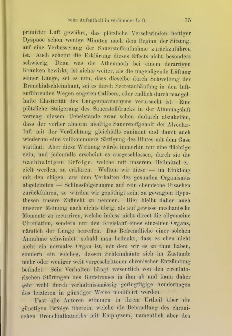 priniirter Luft gewährt, das plötzliclic Verschwinden heftiger Dyspnoe schon wenige Minuten nach dem Beginn der Sitzung, auf eine Verbesserung der Sauerstoffaufnahnie zurückzuführen ist. Auch scheint die Erklärung dieses Effects nicht besonders schwierig. Denn was die Atheninoth bei einem derartii?en Kranken bewirlvt, ist nichts weiter, als die ungenügende Lüftung seiner Lunge, sei es nun, dass dieselbe durch Schwellung der Bronchialschleinihaut, sei es durch Secretanhäufung in den luft- zuführenden Wegen engeren Calibers, oder endlich durch mangel- hafte Elasticität des Lungenparenchyms verursacht ist. Eine plötzliche Steigerung des Sauerstoffdrucks in der Athmungsluft vermag diesem Uebelstande zwar schon dadurch abzuhelfen, dass der vorher abnorm niedrige Sauerstoffgehalt der Alveolar- luft mit der Verdichtung gleichfalls zunimmt und damit auch wiederum eine vollkommnere Sättigung des Blutes mit dem Gase statthat. Aber diese Wirkung würde immerhin nur eine flüchtige sein, und jedenfalls erscheint es ausgeschlossen, durch sie die nachhaltigen Erfolge, welche mit unserem Heilmittel er- zielt werden, zu erklären. Wollten wir diese — im Einklang mit den obigen, aus dem Verhalten des gesunden Organismus abgeleiteten — Schlussfolgerungen auf rein chemische Ursachen zurückführen, so würden wir genöthigt sein, zu gewagten Hypo- thesen unsere Zuflucht zu nehmen. Hier bleibt daher auch unserer Meinung nach nichts übrig, als auf gewisse mechanische Momente zu recurriren, welche indess nicht direct die allgemeine Circulation, sondern nur den Kreislauf eines einzelnen Organs, nämlich der Lunge betretten. Das Befremdliche einer solchen Annahme sclnvindet, sobald man bedenkt, dass es eben nicht mehr ein normales Organ ist, mit dem wir es zu thun haben, sondern ein solches, dessen Schleimhäute sich im Zustande mehr oder weniger weit vorgeschrittener chronischer Entzündung befindet. Sein Verhalten hängt wesentlich von den circulato- rischen Störungen des Blutstromes in ihm ab und kann daher sehr wohl durch verhältnissmässig geringfügige Aenderungen des letzteren in günstiger Weise modificirt werden. Fast alle Autoren stimmen in ihrem Urtheil über die günstigen Erfolge überein, welche die Behandlung des chroni- schen Bronchialkatarrhs mit Emphysem, namentlich aber des