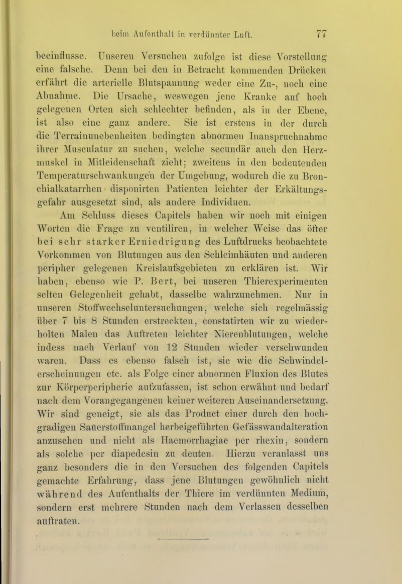 beeinflusse. Unseren Versuchen zufolge ist diese Vorstellung eine falsche. Denn hei den in Betracht kommenden Drücken erfährt die arterielle Blutspannung weder eine Zu-, noch eine Abnahme. Die Ursache, weswegen jene Kranke auf hoch gelegenen Orten sich schlechter befinden, als in der Ebene, ist also eine ganz andere. Sie ist erstens in der durch die Terrainunebenheiten bedingten abnormen Inanspruchnahme ihrer Musculatur zu suchen, welche secundär auch den Herz- muskel in Mitleidenschaft zieht; zweitens in den bedeutenden Temperaturschwankungen der Umgebung, wodurch die zu Bron- chialkatarrhen disponirten Patienten leichter der Erkältungs- gefahr ausgesetzt sind, als andere Individuen. Am Schluss dieses Capitels haben wir noch mit einigen Worten die Frage zu ventiliren, in welcher Weise das öfter bei sehr starker Erniedrigung des Luftdrucks beobachtete Vorkommen von Blutungen aus den Schleimhäuten und anderen peripher gelegenen Krcislaufsgebieten zu erklären ist. Wir haben, ebenso wie P. Bert, bei unseren Thierexperimenten selten Gelegenheit gehabt, dasselbe wahrzunehmen. Nur in unseren Stoffwechseluntersuchungen, welche sich regelmässig über 7 l)is 8 Stunden erstreckten, constatirten wir zu wieder- holten Malen das Auftreten leichter Nierenblutungen, welche indess nach Verlauf von 12 Stunden wieder verschwunden waren. Dass es ebenso falsch ist, sie wie die Schwindel- erscheinungen etc. als Folge einer abnormen Fluxion des Blutes zur Körperperi[)hcrie aufzufassen, ist schon erwähnt und bedarf nach dem Vorangegangenen keiner weiteren Auseinandersetzung. Wir sind geneigt, sie als das Product einer durch den hoch- gradigen Satierstofihiangcl herbeigeführten Gefässwandalteration anzusehen und nicht als Haemorrhagiae per rhexin, sondern als solche per diapedesin zu deuten. Hierzu veranlasst uns ganz besonders die in den Versuchen des folgenden Capitels gemachte Erfährung, dass jene Blutungen gewöhnlich nicht während des Aufenthalts der Thiere im verdünnten Medium, sondern erst mehrere Stunden nach dem Verlassen desselben auftraten.