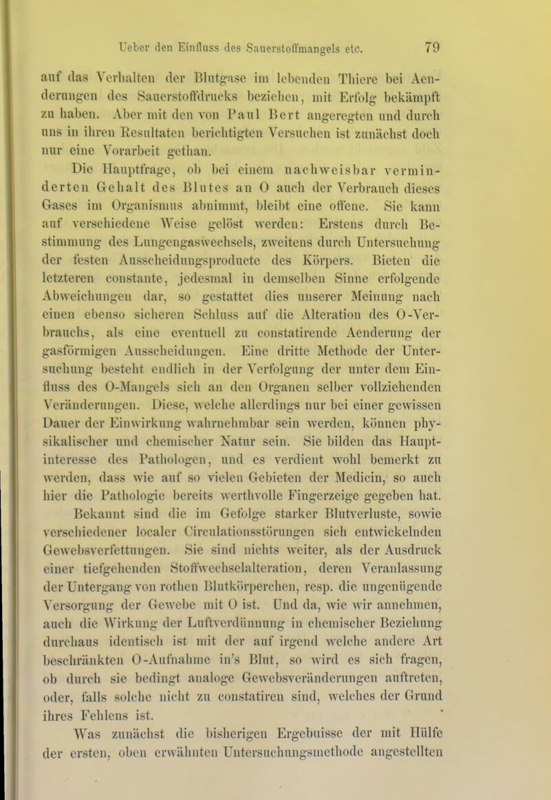 auf (las Ycvlialten der Blntgase im lebenden Tliicre bei Aen- derung-en des Sauerstoffdrucks bezielicu, mit Erfolg bekämpft 7A\ haben. Aber mit den von Paul Bert angeregten und durch uns in ihren Resultaten berichtigten Versuchen ist zunächst doch nur eine Vorarbeit gethan. Die Hauptfrage, ob bei einem nachweisbar vermin- derten Gehalt des Blutes an 0 auch der Verbrauch dieses Gases im Organismus abnimmt, bleibt eine ottene. Sie kann auf verschiedene Weise gelöst werden: Erstens durch Be- stimmung des Lungengaswechsels, zweitens durch Untersuchung der festen Ausscheidungsproductc des Körpers. Bieten die letzteren constante, jedesmal in demselben Sinne erfolgende Abweichungen dar, so gestattet dies unserer Meinung nach einen ebenso sicheren Schluss auf die Alteration des 0-Ver- brauchs, als eine eventuell zu constatirende Aenderung der gasförmigen Ausscheidungen. Eine dritte Methode der Unter- suchung besteht endlich in der Verfolgung der unter dem Ein- fluss des 0-Mangels sich an den Organen selber vollziehenden Veränderungen. Diese, welche allerdings nur bei einer gewissen Dauer der Einwirkung wahrnehmbar sein werden, können phy- sikalischer und chemischer Natur sein. Sie bilden das Haupt- interesse des Pathologen, und es verdient wohl bemerkt zu werden, dass wie auf so vielen Gebieten der Medicin, so auch hier die Pathologie bereits werthvolle Fingerzeige gegeben hat. Bekannt sind die im Gefolge starker Blutverluste, sowie verschiedener localer Circulationsstörungen sich entwickelnden Gewebsverfettungen. Sie sind nichts weiter, als der Ausdruck einer tiefgehenden Stoffwechselalteration, deren Veranlassung der Untergang von rothen Blutkörperchen, resp. die ungenügende Versorgung der Gewebe mit 0 ist. Und da, wie wir annehmen, auch die AVirkung der Luftverdiinnung in chemischer Beziehung durchaus identisch ist mit der auf irgend Avelchc andere Art beschränkten 0-Aufnahme in's Blut, so wird es sich fragen, ob durch sie bedingt analoge Gewebsveränderungen auftreten, oder, falls solche nicht zu constatiren sind, welches der Grund ihres Fehlens ist. Was zunächst die bisherigen Ergebnisse der mit Hülfe der ersten, oben erwähnten Untersuchungsmethode angestellten