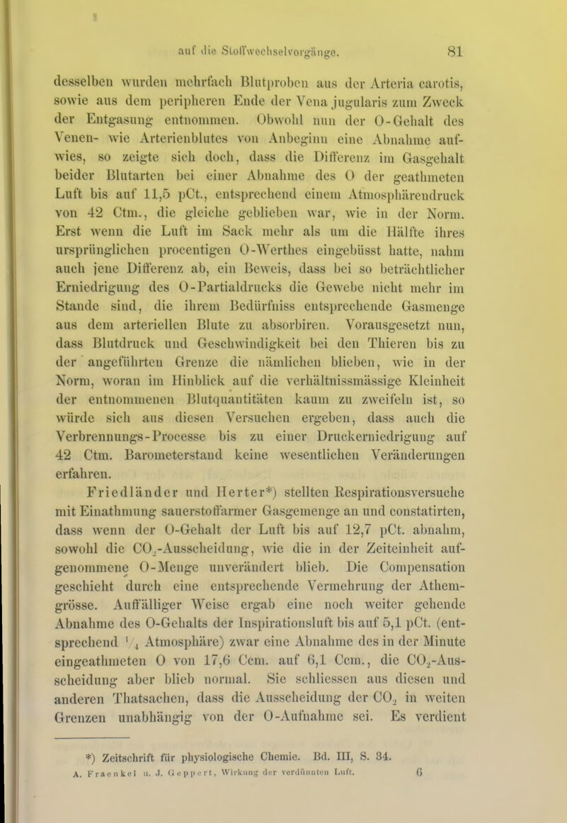 I auf ilio SLoirwcchselvorgängo. 81 desselben wurden mclirfixch Blutproben aus der Arteria carotis, sowie aus dem peripheren Ende der Vena jugularis zum Zweck der Entgasung entnommen. Obwohl nun der 0-Gehalt des Venen- wie Arterienbhitcs von Anbeginn eine Abnahme auf- wies, so zeigte sich doch, dass die Differenz im Gasgehalt beider Blutarten bei einer Abnahme des 0 der geathmeten Luft bis auf 11,5 pCt., entsprechend einem Atmospliärendruck von 42 Ctm., die gleiche geblieben war, wie in der Norm. Erst wenn die Luft im Sack mehr als um die Hälfte ihres ursprünglichen procentigen 0-Werthes eingebüsst hatte, nahm auch jene Ditt'erenz ab, ein Beweis, dass bei so beträchtlicher Erniedrigung des 0-Partialdrucks die Gewebe nicht mehr im Stande sind, die ihrem Bediirfniss entsprechende Gasmenge aus dem arteriellen Blute zu absorbircn. Vorausgesetzt nun, dass Blutdruck und Geschwindigkeit bei den Thieren bis zu der angeführten Grenze die nämlichen blieben, wie in der Norm, woran im Hinblick auf die verhältnissmässige Kleinheit der entnommenen Blutquantitäten kaum zu zweifeln ist, so würde sich aus diesen Versuchen ergeben, dass auch die Verbrennung«-Processe bis zu einer Druckerniedrigung auf 42 Ctm. Barometerstand keine wesentlichen Veränderungen erfahren. Friedländer und Herter*) stellten Respirationsversuche mit Einathmung sauerstotiärmer Gasgemenge an und constatirten, dass wenn der 0-Gehalt der Luft bis auf 12,7 pCt. abnahm, sowohl die CO^-Ausscheidung, wie die in der Zeiteinheit auf- genommene 0-Menge unverändert blieb. Die Compensation geschieht durch eine entsprechende Vermehrung der Athem- grösse. Auft'älliger Weise ergab eine noch weiter gehende Abnahme des 0-Gehalts der Inspirationsluft bis auf 5,1 pCt. (ent- sprechend ' 4 Atmosphäre) zwar eine Abnahme des in der Minute eingeathmeten 0 von 17,6 Ccm. auf 6,1 Ccm., die COi-Aus- sclieidung aber blieb normal. Sie schlicssen aus diesen und anderen Thatsachen, dass die Ausscheidung der CO^ in weiten Grenzen unabhängig von der 0-Aufnahme sei. Es verdient *) Zeitschrift für physiologische Chemie. Bd. III, S. 34. A. Fi aoiikel ii. .1. Uepport, Wirkiiii^j; der venliMuiton Luft. 6