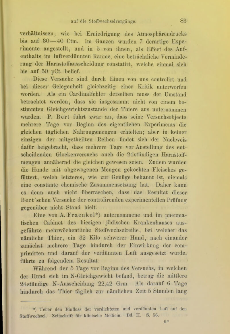 Verhältnissen, wie bei Erniedrigung des Atnios])härendrucks bis auf 30—40 Ctm. Im Ganzen wurden 7 derartige Expe- rimente angestellt, und in 5 von ihnen, als Etteet des Auf- enthalts im luftverdünnten Räume, eine beträchtliche Verminde- rung der Harnstortausscheidung constatirt, welche einmal sich bis auf 50 pCt. bclief. Diese Versuche sind durch Einen von uns controlirt und bei dieser Gelegenheit gleichzeitig einer Kritik unterworfen worden. Als ein Cardinalfehler derselben muss der Umstand betrachtet werden, dass sie insgesammt nicht von einem be- stimmten Gleichgewichtszustande der Thicre aus unternommen wurden. P. Bert führt zwar an, dass seine Versuchsobjecte mehrere Tage vor Beginn des eigentlichen Experiments die gleichen täglichen Nahrungsmengen erhielten; aber in keiner einzigen der mitgetheilten Reihen findet sich der Nachweis dafür beigebracht, dass mehrere Tage vor Anstellung des ent- scheidenden Glockenversuchs auch die 24 stündigen Harnstoff- mengen annähernd die gleichen gewesen seien. Zudem wurden die Hunde mit abgewogenen Mengen gekochten Fleisches ge- füttert, Avelch letzteres, wie zur Genüge bekannt ist, niemals eine constante chemische Zusammensetzung hat. Daher kann es denn auch nicht überraschen, dass das Resultat dieser Bert'sehen Versuche der controlirenden experimentellen Prüfung gegenüber nicht Stand hielt. Eine von A. Fraenkel*) unternommene und im pneuma- tischen Cabinet des hiesigen jüdischen Krankenhauses aus- geführte mehrwöchentliche Stoffwechselreihe, bei welcher das nämliche Thier, ein 32 Kilo schwerer Hund, nach einander zunächst mehrere Tage hindurch der Einwirkung der com- primirten und darauf der verdünnten Luft ausgesetzt wurde, führte zu folgendem Resultat: Während der 5 Tage vor Beginn des Versuchs, in w^elchen der Hund sich im N-Gleichgewicht befand, betrug die mittlere 24stündige N-Ausscheidung 22,42 Grm. Als darauf 6 Tage hindurch das Thier täglich zur nämlichen Zeit 5 Stunden lang *) Ueber den Einfluss der verdichteten und verdünnten Luft auf den Stoffwechsel. Zeitschrift für klinische Modicin. Bd. II. S. 56.