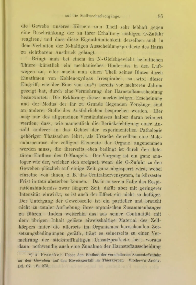 die Gewebe unseres Körpers zum Theil sehr lebliaft gegen eine Bcscliränkung der zu ihrer Erhaltung nöthigen 0-Zufuhr reagiren, und dass diese Eigenthiinilichkcit derselben auch in dem Verhalten der N-haltigen Ausscheidungsproducte des Harns zu sichtbarem Ausdruck gelangt. Bringt man bei einem im N-Gleichgewicht befindlichen Thiere künstlich ein mechanisches Ilinderniss in den Luft- wegen an, oder macht man einen Theil seines Blutes durch Einathmen von Kohlenoxydgas irrespirabel, so wird dieser Eingriff, wie der Eine von uns*) bereits vor mehreren Jahren gezeigt hat, durch eine Vermehrung der Ilarnstoffausscheidung beantwortet. Die Erklärung dieser merkwürdigen Erscheinung und der Modus der ihr zu Grunde liegenden Vorgänge sind an anderer Stelle des Ausführlichen besprochen worden. Iiier mag nur des allgemeinen Verständnisses halber daran erinnert werden, dass, wie namentlich die Berücksichtigung einer An- zahl anderer in das Gebiet der experimentellen Pathologie gehöriger Thatsachen lehrt, als Ursache derselben eine Mole- cularnecrose der zelligen Elemente der Organe angenommen werden muss, die ihrerseits eben bedingt ist durch den dele- tären Einfluss des 0-Mangels. Der Vorgang ist ein ganz ana- loger wie der, welcher sich ereignet, wenn die 0-Zufuhr zu den Geweben plötzlich auf einige Zeit ganz abgesperrt wird, wobei einzelne von ihnen, z. B. das Centrainervensystem, in kürzester Frist in toto absterben können. Da in unserem Falle das Respi- rationshinderniss zwar längere Zeit, dafür aber mit geringerer Intensität einwirkt, so ist auch der Effect ein nicht so heftiger. Der Untergang der Gewebszelle ist ein partieller und braucht nicht zu totaler Aufhebung ihres organischen Zusammenhanges zu führen. Indem weiterhin das aus seiner Continuität mit dem übrigen Inhalt gelöste eiweisshaltige Material des Zell- körpers unter die allerorts im Organismus herrschenden Zer- setzungsbedingungen geräth, trägt es seinerseits zu einer Ver- mehrung der stickstoft'haltigen Umsatzproducte bei, w^oraus dann nothwendig auch eine Zunahme der Harnstoffausscheidung *) A. Fraenkel: lieber den Einfluss der verminderten Sauerstoffznfuhr zu den Geweben auf den Eiweisszerfall im Thierkörper. Virchow's Archiv. Bd. 67. S. 273.