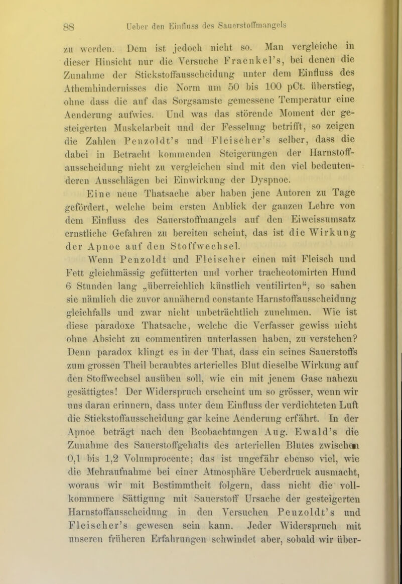 /u werden. Dem ist jedoch nicht so. Man vergleiche in dieser Hinsiclit nur die Versuche Fraenkel's, bei denen die Zunahme der Stickstoffausscheidung unter dem Eintiuss des Athemliindcrnisses die Norm um 50 bis 100 pCt. überstieg, ohne dass die auf das Sorgsamste gemessene Tem])eratur eine Aenderung aufwies. Und was das störende Moment der ge- steigerten Muskelarbeit und der Fesselung betrifft, so zeigen die Zahlen Pcnzoldt's und Fleischer's selber, dass die dabei in Betracht kommenden Steigerungen der Harnstoff- ausscheidung nicht zu vergleichen sind mit den viel bedeuten- deren Ausschlägen bei Einwirkung der Dyspnoe. Eine neue Thatsache aber haben jene Autoren zu Tage gefördert, welche beim ersten Anblick der ganzen Lehre von dem Eintiuss des Sauerstoffmangels auf den Eiweissumsatz ernstliche Gefahren zu bereiten scheint, das ist die Wirkung der Apnoe auf den Stoffwechsel. Wenn Penzoldt und Fleischer einen mit Fleisch und Fett gleichmässig gefütterten und vorher trachcotomirten Hund 6 Stunden lang „überreichlich künstlich ventilirten, so sahen sie nämlich die zuvor annähernd constante Harnstoffausscheidung gleichfalls und zwar nicht unbeträchtlich zunehmen. Wie ist diese paradoxe Thatsache, welche die Verfasser gewiss nicht ohne Absicht zu commentiren unterlassen haben, zu verstehen? Denn paradox klingt es in der That, dass ein seines Sauerstoffs zum grossen Theil beraubtes arterielles Blut dieselbe Wirkung auf den Stoffwechsel ausüben soll, wie ein mit jenem Gase nahezu gesättigtes! Der Widerspruch erscheint um so grösser, wenn wir uns daran erinnern, dass unter dem Eintiuss der verdichteten Luft die Stickstoffausscheidung gar keine Aenderung erfährt. In der Apnoe beträgt nach den Beobachtungen Aug. Ewald's die Zunahme des Sauerstoft'gchalts des arteriellen Blutes zwischen 0,1 bis 1,2 Volumprocente; das ist ungefähr ebenso viel, wie die Mehraufnahme bei einer Atmosphäre Ueberdruck ausmacht, woraus wir mit Bestimmtheit folgern, dass nicht die voll- kommnere Sättigung mit Sauerstoff Ursache der gesteigerten Harnstoffausscheidung in den Versuchen Penzoldt's und Fleischer's gewesen sein kann. Jeder Widerspruch mit unseren früheren Erfahrungen schwindet aber, sobald wir über-