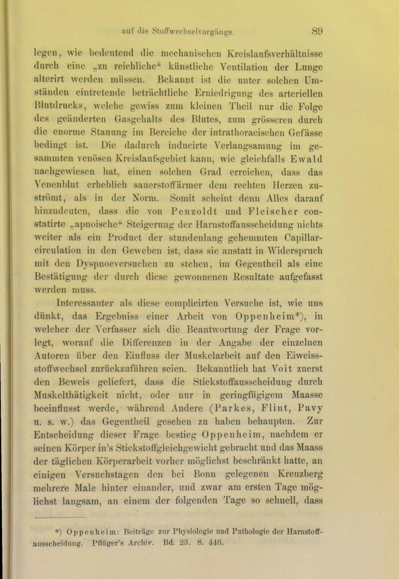 legen, wie bedeutend die mechanischen Kreishinfsverhältnisse durch eine „zu reichliche künstliche Ventilation der I.unge alterirt werden müssen. Bekannt ist die unter solchen Um- ständen eintretende beträchtliche Erniedrigung des arteriellen Blutdrucks, welche gewiss zum kleinen Theil nur die Folge des geänderten Gasgehalts des Blutes, zum grösseren durch die enorme Stauung im Bereiche der intrathoracischcn Gefässe bedingt ist. Die dadurch inducirte Verlangsamung im ge- samniten venösen Kreislaufsgebiet kann, wie gleichfalls Ewald nachgewiesen hat, einen solchen Grad erreichen, dass das Venenblut erheblich sauerstoftarmer dem rechten Herzen zu- strömt, als in der Norm. Somit scheint denn Alles darauf hinzudeuten, dass die von Benzol dt und Fleischer con- statirte „apnoische Steigerung der Harnstoffausscheidung nichts weiter als ein Product der stundenlang gehemmten Capillar- circulation in den Geweben ist, dass sie anstatt in Widerspruch mit den Dyspnoeversuchen zu stehen, im Gegentheil als eine Bestätigung der durch diese gewonnenen Resultate aufgefasst werden muss. Interessanter als diese complicirten Versuche ist, wie uns dünkt, das Ergebniss einer Arbeit von Oppenheim*), in welcher der Verfasser sich die Beantwortung der Frage vor- legt, worauf die Differenzen in der Angabe der einzelnen Autoren über den Einfluss der Muskelarbeit auf den Eiweiss- stoftwechsel zurückzuführen seien. Bekanntlich hat Voit zuerst den Beweis geliefert, dass die Stickstoffausscheidung durch Muskelthätigkeit nicht, oder nur in geringfügigem Maasse beeinflusst werde, während Andere (Parkes, Flint, Pavy u. s. w.) das Gegentheil gesehen zu haben behaupten. Zur Entscheidung dieser Frage bestieg Oppenheim, nachdem er seinen Körper in's Stickstoffgleichgewicht gebracht und das Maass der täglichen Körperarbeit vorher möglichst beschränkt hatte, an einigen Versuchstagen den bei Bonn gelegenen Kreuzberg mehrere Male hinter einander, und zwar am ersten Tage mög- lichst langsam, an einem der folgenden Tage so schnell, dass *) Oppenheim: Beiträge zur Physiologie und Pathologie der HanistofT- ausscheidung. Pflüger's Archiv. Bd. 23. S. 446.