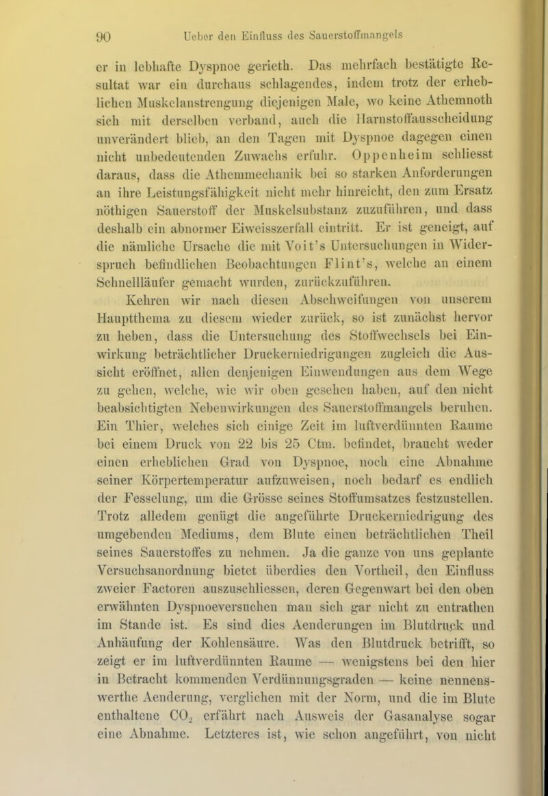 er in lebhafte Dyspnoe g-erieth. Das nieln'fach bestätigte Re- sultat war ein durchaus schlag-eiules, indem trotz der erheb- lichen Muskelanstrengung diejenigen Male, wo keine Athemnoth sich mit derselben verband, auch die Harnstoftausscheidung unverändert blieb, an den Tagen mit Dyspnoe dagegen einen nicht unbedeutenden Zuwachs erfuhr. Oppenheim schliesst daraus, dass die Athcmmeclianik bei so starken Anforderungen an ihre Leistungsfähigkeit nicht mehr hinreicht, den zum Ersatz nöthigen Sauerstoff der Muskelsubstanz zuzuführen, und dass deshalb ein abnornver Eiweisszerfall eintritt. Er ist geneigt, auf die nämliche Ursache die mit Voit's Untersuchungen in Wider- spruch befindlichen Beobachtungen Flint's, welche an einem Schnellläufer gemacht wurden, zurückzuführen. Kehren wir nach diesen Abschweifungen von unserem Hauptthema zu diesem wieder zurück, so ist zunächst hervor zu heben, dass die Untersuchung des Stoffwechsels bei Ein- wirkung beträchtlicher Druckerniedrigungen zugleich die Aus- sicht eröffnet, allen denjenigen Einwendungen aus dem Wege zu gehen, welche, wie wir oben gesehen haben, auf den nicht beabsichtigten Nebenwirkungen des Sauerstoffmangels beruhen. Ein Thier, welches sich einige Zeit im luftverdünnten Räume bei einem Druck von 22 bis 25 Ctm. befindet, braucht weder einen erheblichen Grad von Dyspnoe, noch eine Abnahme seiner Körpertemperatur aufzuweisen, noch bedarf es endlich der Fesselung, um die Grösse seines Stoffumsatzes festzustellen. Trotz alledem genügt die angeführte Druckerniedrigung des umgebenden Mediums, dem Blute einen beträchtlichen Theil seines Sauerstoffes zu nehmen. Ja die ganze von uns geplante Versuchsanordnung bietet überdies den Vortheil, den Einfluss zweier Factoren auszuschliesscn, deren Gegenwart bei den oben erwähnten Dyspnoeversuchen man sich gar nicht zu entrathen im Stande ist. Es sind dies Aenderungen im Blutdruck und Anhäufung der Kohlensäure. Was den Blutdruck betriff't, so zeigt er im luftverdünnten Räume — wenigstens bei den hier in Betracht kommenden Verdünnungsgraden — keine neunens- werthe Aenderung, verglichen mit der Norm, und die im Blute enthaltene CO. erfährt nach Ausweis der Gasanalyse sogar eine Abnahme. Letzteres ist, wie schon angeführt, von nicht