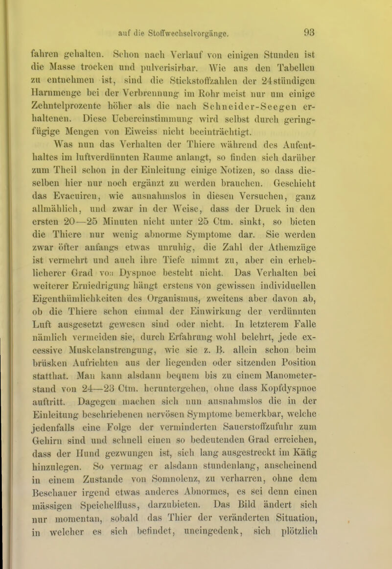 fahren g:chaltcn. Schon nach Verlauf von einif^-en Stunden ist die Masse trocken und pulverisirbar. Wie aus den Tabellen zu entnehmen ist, sind die Stickstoffzahlen der 24stündig:en Harnmenge bei der Verbrennung- im Rohr meist nur um einige Zehntelprozente höher als die nach Schneid er-Seegen er- haltenen. Diese Uebereinstimmung wird selbst durch gering- fügige Mengen von Eiweiss nicht beeinträchtigt. Was nun das Verhalten der Thiere während des Aufent- haltes im luftverdünnten Räume anlangt, so finden sich darüber zum Theil schon in der Einleitung einige Notizen, so dass die- selben hier nur noch ergänzt zu werden brauchen. Geschieht das Evacuiren, wie ausnahmslos in diesen Versuchen, ganz allmählich, und zwar in der Weise, dass der Druck in den ersten 20—25 Minuten nicht unter 25 Ctni. sinkt, so bieten die Thiere nur wenig abnorme Symptome dar. Sie werden zwar öfter anfangs etwas unruhig, die Zahl der Athemzüge ist vermehrt und auch ihre Tiefe nimmt zu, aber ein erheb- licherer Grad vo:i Dyspnoe besteht nicht. Das Verhalten bei weiterer Erniedrigung hängt erstens von gewissen individuellen Eigenthümlichkeiten des Organismus, zweitens aber davon ab, ob die Thiere schon einmal der Einwirkung der verdünnten Luft ausgesetzt gewesen sind oder nicht. In letzterem Falle nämlich vermeiden sie, durch Erfahrung wohl belehrt, jede ex- cessive Muskelanstrengung, wie sie z. B. allein schon beim brüsken Aufrichten aus der liegenden oder sitzenden Position statthat. Man kann alsdann bequem bis zu einem Manometer- stand von 24—23 Ctm. heruntergehen, ohne dass Kopfdys})noe auftritt. Dagegen machen sich nun ausnahmslos die in der Einleitung beschriebenen nervösen Symptome bemerkbar, welche jedenfalls eine Folge der verminderten Sauerstoffzufuhr zum Gehirn sind und schnell einen so bedeutenden Grad erreichen, dass der Hund gezwungen ist, sich lang ausgestreckt im Käfig hinzulegen. So vermag er alsdann stundenlang, anscheinend in einem Zustande von Somnolenz, zu verharren, ohne dem Beschauer irgend etwas anderes Abnormes, es sei denn einen massigen Speichelfluss, darzubieten. Das Bild ändert sich nur momentan, sobald das Thier der veränderten Situation, in welcher es sich befindet, uneingcdenk, sich plötzlich