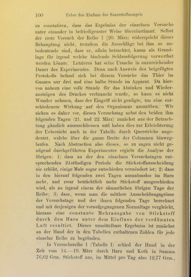 zu coiistatiren, dass das Ergebnis^ der einzelneu Versuelic unter einander in hefriedig-euster Weise übereinstimmt. Selbst der erste Versucli der Reihe 1 (20. März) widersprielit dieser Behauptung- nicht, trotzdem die A'ussehläg-e ])ei ihm so un- bedeutende sind, dass er, allein betrachtet, kaum als Grund- lage tur irgend ^velche bindende Schlusstblg-erung- ver^verthet werden könnte. Letzteres hat seine Ursache in unzureichender Dauer des Experimentes. Denn nach Ausweis des beigefügten Protokolls befand sich bei diesem Versuche das Thier im Ganzen nur drei und eine halbe Stunde im Ai)parat. Da hier- von nahezu eine volle Stunde für das Absinken und Wieder- ansteigen des Druckes verbraucht Avurde, so kann es nicht AVundcr nehmen, dass der Eingriff nicht genügte, um eine ent- schiedenere AVirkung auf den Organismus auszuüben. Wir ziehen es daher vor, diesen Versuchstag nebst den beiden ihm folgenden Tagen (21. und 22. März) zunächst aus der Betrach- tung gänzlich auszuschliesscn nitd haben dies zur Erleichterung der Uebersicht auch in der Tabelle durch Querstriche ange- deutet, welche über die ganze Breite der Columnen hinweg- laufen. Nach Abstraction also dieses, so zu sagen nicht ge- nügend durchgeführten Experimentes crgiebt die Analyse der übrigen: 1) dass an der den einzelnen Versuchstagen ent- sprechenden 24stündigen Periode die Stickstoffausscheidung nie erhöht, einige Male sogar entschieden vermindert ist; 2) dass in den hierauf folgenden zwei Tagen ausnahmslos im Harn mehr, und zwar beträchtlich mehr Stickstoff ausgeschieden wird, als an irgend einem der sämmtlichen ül)rigen Tage der Reihe; 3) dass, wenn man die mittlere Ausscheidungsgrösse der Versuchstage und der ihnen folgenden Tage berechnet und mit derjenigen der voraufgegangenen Normaltage vergleicht, hieraus eine constaute Mehrausgabe von Stickstoff durch den Harn unter dem Einfluss der verdünnten Luft resultirt. Dieses unmittelbare Ergebniss ist zunächst an der Hand der in den Tabellen enthaltenen Zahlen für jede einzelne Reihe zu begründen. in Versuchsreihe 1 (Tabelle I) schied der Hund in der Zeit vom 14.—19. März durch Harn und Koth in Summa 70,02 Grm. Stickstoff ans, im Mittel pro Tag also 12.77 Grni.,