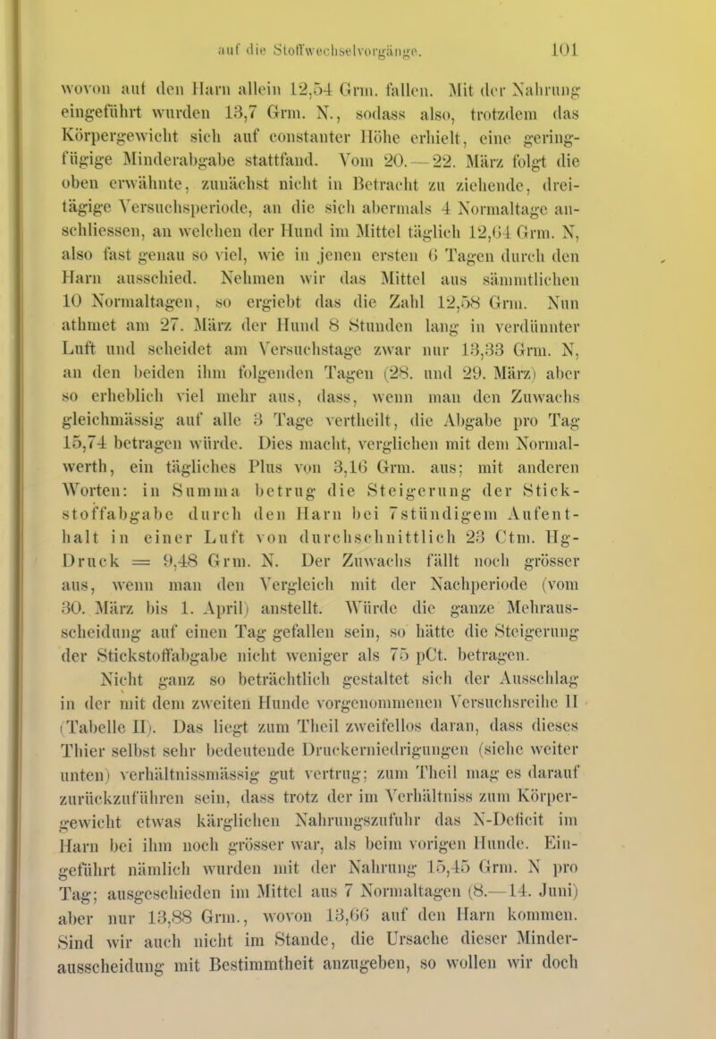 wovon auf den Harn allein 12,5-4 Gnu. fallen. Mit der ^'allrun^;• eingeführt wurden 13,7 Grm. N., sodass also, trotzdem das Körpergewicht sich auf constanter Höhe erhielt, eine gering- fügige Minderabgabe stattfand. Vom 20. —22. März folgt die oben erwähnte, zunächst nicht in Betracht zu ziehende, drei- tägige Yersuchsperiode, an die sich abermals 4 Normaltage an- schliessen, an welchen der Hund im Mittel täglich 12,04 Grm. N, also fast genau so viel, wie in jenen ersten 0 Tagen durch den Harn ausschied. Nehmen wir das Mittel aus sämnitlichen 10 Normaltagen, so ergiebt das die Zahl 12,58 Grm. Nun athmet am 27. März der Hund 8 Stunden lang in verdünnter Luft und scheidet am Versuchstage zwar nur 13,33 Grm. N, an den beiden ihm folgenden Tagen (28. und 29. März) aber so erheblich viel mehr aus, dass, wenn man den Zuwachs gleichmässig auf alle 3 Tage vertheilt, die Abgabe pro Tag 15,7-4 betragen würde. Dies macht, verglichen mit dem Normal- werth, ein tägliches Plus von 3,16 Grm. aus; mit anderen Worten: in Summa betrug die Steigerung der Stick- stoffabgabe durch den Harn bei 7stündigem Aufent- halt in einer Luft von durchschnittlich 23 Ctm. Hg- Druck = 9,48 Grm. N. Der Zuwachs fällt noch grösser aus, wenn man den Vergleich mit der Nacliperiode (vom 30. März bis 1. April) anstellt. Würde die ganze Mehraus- scheidung auf einen Tag gefallen sein, so hätte die Steigerung der Stickstoflfabgabe nicht weniger als 75 pCt. betragen. Nicht ganz so beträchtlich gestaltet sich der Ausschlag in der mit dem zweiten Hunde vorgenommenen Versuchsreihe II (Tabelle II). Das liegt zum Theil zweifellos daran, dass dieses Thier selbst sehr bedeutende Druckerniedrigungen (siehe weiter unten) verhältnissmässig gut vertrug: zum Theil mag es darauf zurückzuführen sein, dass trotz der im Vcrhältniss zum Körper- gewicht etwas kärglichen Nahrungszufuhr das N-Delicit im Harn bei ihm noch grösser war, als beim vorigen Hunde. Ein- geführt nämlich wurden mit der Nahrung 15,45 Grm. N pro Tag; ausgeschieden im Mittel aus 7 Normaltagen (8.—14. Juni) aber nur 13,88 Grm., wovon 13,00 auf den Harn kommen. Sind wir auch nicht im Stande, die Ursache dieser Minder- ausscheidung mit Bestimmtheit anzugeben, so wollen wir doch