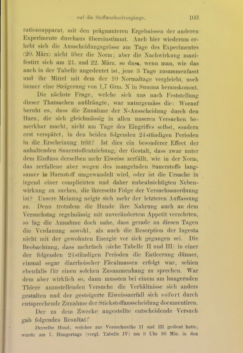 iiiif (lio yiolTwecli.sclvorgän;i;e. 108 ratioiisapparat. mit den prägnautiM-en Erg-chnissiMi (Um- aiidorcii Expeniiicute (lurchaiis iil)orcinstimint. Audi hier Avicderuni er- hebt sieli die Ausscheid im o-sgrösse am Tag-c des Experimentes (20. März) nicht über die Norm; al)er die Nachwirkung niani- testirt sich am 21. und 22. März, so das«, wenn man, wie das auch in der Tabelle angedeutet ist, jene 3 Tage zusannnentasst und ihr Glitte! mit dem der 10 Normaltage vergleicht, noch immer eine Steigerung von 1,7 Grm. N in Summa herauskommt. Die nächste Erage, wek-lic sich uns nach Eeststellung (lieser Thatsachen aufdrängte, war naturgcmäss die: AVorauf beruht es, dass die Zunahme der N-Ausscheidung durch den Harn, die sich glcichmässig in allen unseren Versuchen be- merkbar macht, nicht am Tage des Eingritles selbst, sondern erst verspätet, in den beiden folgenden 2^stiindigen Perioden in die Erscheinung tritt? Ist dies ein besonderer Effect der anhaltenden Sauerstortentziehung, der Gestalt, dass zwar unter dem Einfluss derselben mehr Eiweiss zerfällt, wie in der Norm, das zerfallene aber wegen des mangelnden Sauerstorts lang- samer in Ilarnstort' umgewandelt wird, oder ist die Ursache in irgend einer complicirten und daher unbeabsichtigten Neben- ^virkung zu suchen, die ihrerseits Folge der Versuchsanordnung ist? Unsere Meinung neigte sich mehr der letzteren Auffassung zu. Denn trotzdem die lluiule ihre Nahrung auch, an dem Versuchstag regelmässig mit unverändertem Appetit verzehrten, so lag die Annahme doch nahe, dass gerade an diesen Tagen die Verdauung sowohl, als auch die Resor})tion der Ingesta nicht uiit der gewohnten Energie vor sich gegangen sei. Die Be(jbachtung, dass mehrfach (siehe Tabelle II und III) in einer der folgenden 2-lstiindigcn Perioden die Entleerung dünner, einmal sogar diarrhoischer Eäcalmassen erfolgt war, schien ebenfalls für einen solchen Zusammenhang zu sprechen. War dem aber wirklich so, dann mussten bei einem am hungernden Thiere anzustellenden Versuche die Verhältnisse sich anders gestalten und der gesteigerte Eiweisszerfall sich sofort durch entsprechende Zunahme der Stickstoffausscheidung docunientiren. Der zu dem Zwecke augestellte entscheidende Versuch gab folgendes Resultat:' Derselbe Hund, Avel(?her zur Versuchsreihe II und III gedient hatte,