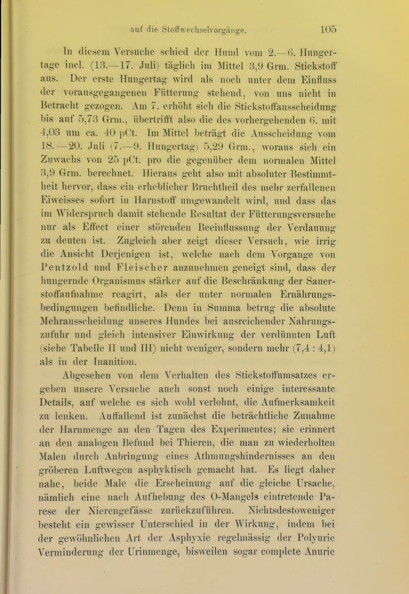 In diesem Versuche seliied der Hund vom 2.- (1. llunger- ta<;e inel. (13.—17. Julii täglich im Mittel Grm. Stickstoff aus. Der erste Hungertag wird als noch unter dem Eintluss der vorausgegangenen Fütterung stehend, von uns nicht in Betracht gezogen. Am 7. erhöht sich die Stickstotiausscheidung bis auf 5,73 Grm., übertritt't also die des vorhergehenden ß. mit 4,03 um ca. 40 i)Ct. Im ]\[ittel beträgt die Ausscheidung vom 18. — 20. Juli (7.—y. Hungertag) 5,29 Grm., woraus sich ein Zuwachs von 25 pCt. pro die gegenüber dem normalen Mittel 3,9 Grm. berechnet. Hieraus geht also mit absoluter Bestinniit- lieit hervor, dass ein erheblicher Bruchtheil des mehr /ert'allenen Eiweisses sofort in Harnstoff umgewandelt wird, und dass das im AViderspru(4i damit stehende Resultat der Füttcrungsversuche nur als Effect einer störenden Beeintiussung der Verdauung zu deuten ist. Zugleich aber zeigt dieser Versuch, wie irrig die Ansicht Derjenigen ist, welche nach dem Vorgange von Pentzold und Fleischer anzunehmen geneigt sind, dass der hungernde Organismus stärker auf die Beschränkung der Sauer- stoffaufnahme reagirt, als der unter normalen Ernährungs- bedingungen betindliche. Denn in Summa betrug die absolute Mehrausscheidung unseres Hundes bei ausreichender Nahrungs- zufuhr und gleich intensiver Einwirkung der verdünnten Luft (siehe Tabelle II und Hl) nicht weniger, sondern mehr (7,4 : 4,lj als in der Inanition. Abgesehen von dem Verhalten des Stickstoffumsatzes er- geben unsere A'ersuche auch sonst noch einige interessante Details, auf welche es sich wohl verlohnt, die Auftnerksamkeit zu lenken. Auffallend ist zunächst die beträchtliche Zunahme der Harnmenge an den Tagen des Ex})erimentes; sie erinnert an den analogen Ikfund bei Thieren, die man zu wiederholten Malen durch Anbringung eines Athmungshindernisses au den gröberen Luftwegen asphyktisch gemacht hat. Es liegt daher nahe, beide iVIale die Erscheinung auf die gleiche Ursache, nämlich eine nach Aufhebung des O-Mangels eintretende Pa- rese der Nierengefässc zurückzuführen. Nichtsdestoweniger besteht ein gewisser Unterschied in der Wirkung, indem bei der gewöhnlichen Art der Asphyxie regelmässig der Polyurie Verminderung der Urinmenge, bisweilen sogar complete Anuric