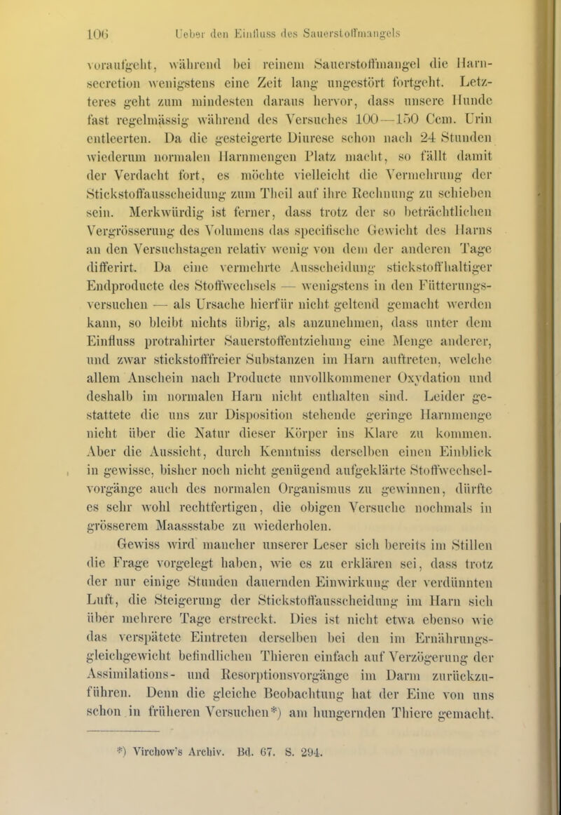 vurauf^elit. wälirciul bei reinem Sauerstoffinaiigel die llani- «ecretioii Aveiiij>-steii.s eine Zeit lang* iing-estört f<n-tg-eht. Letz- teres geht zum mindesten daraus hervor, dass unsere Hunde fast regelmässig während des Versuches 100—150 Com. Urin entleerten. Da die gesteigerte Diurese schon nach 24 Stunden wiederum normalen llarnmcngen Platz macht, so fällt damit der Verdacht fort, es nuk'lite vielleicht die Vermehrung der Stickstoftäusscheidung zum Tlieil auf ihre Rechnung zu schieben sein. Merkwürdig ist ferner, dass trotz der so beträchtlichen Vergrösserung des Volumens das specitische Gewicht des Harns an den Versuchstagen relativ wenig von dem der anderen Tage differirt. Da eine vermehrte Ausscheidung stickstoffhaltiger Endproducte des Stoffwechsels — wenigstens in den Fütterungs- versuchen — als Ursache hierfür nicht geltend gemacht werden kann, so bleibt nichts übrig, als anzunehmen, dass untei* dem EinHuss protrahirter Sauerstoffentziehung eine Äfenge anderer, und zwar stickstoft'freier Substanzen im Harn auftreten, welche allem Anschein nach Producte unvollkommener Oxvdation und deshalb im normalen Harn nicht enthalten sind. Leider ge- stattete die uns zur Disposition stehende geringe Harnniengc nicht über die Natur dieser Körper ins Klare zu kommen. Aber die Aussicht, durch Kenntniss derselben einen Einblick in gewisse, bisher noch nicht genügend aufgeklärte Stoffweclisel- vorgänge auch des normalen Organismus zu gewannen, dürfte es sehr wohl rechtfertigen, die obigen Versuche nochmals in grösserem Maassstabe zu wiederholen. Gewiss wdrd mancher unserer Leser sich bereits im Stillen die Frage vorgelegt haben, wie es zu erklären sei, dass trotz der nur einige Stunden dauernden Einwirkung der verdünnten Luft, die Steigerung der Stickstottausscheidung im Harn sich über mehrere Tage erstreckt. Dies ist nicht etwa ebenso wie das versi)ätete Eintreten derselben bei den im Ernährungs- gleichgewicht betindlichen Thieren einfach auf Verzögerung der Assimilations- und Resorptionsvorgänge im Darm zurückzu- führen. Denn die gleiche Beobachtung hat der Eine von uns schon in früheren Versuchen*) am hungernden Thicre gemacht. *) Virchow'8 Archiv. Bd. ü7. S. 294.