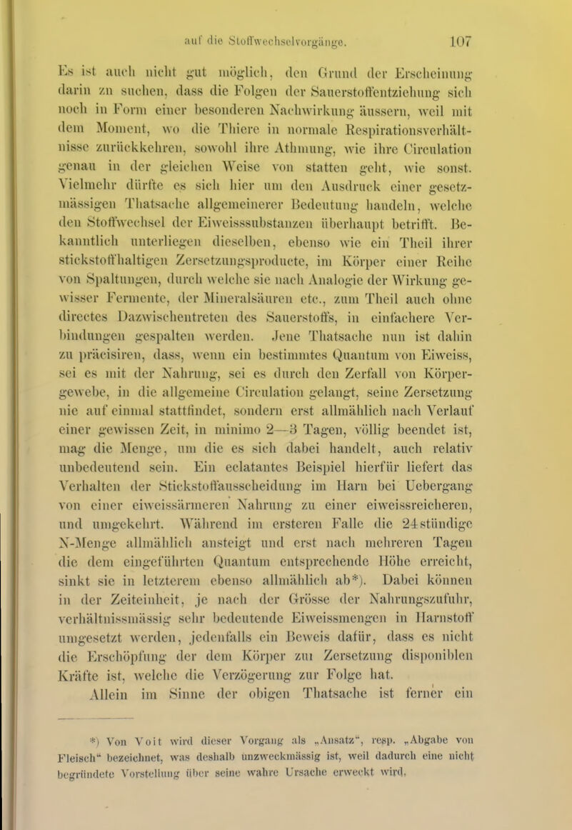 Es ist aiieli niclit ^'iit möglicli. den Grund (Ut Ersclieiniinft- darin zu suclien, dass die Folgen der 8anerstottentziehung sich noch in Form einer hesonderen Nachwirkung äussern, Aveil mit dem Moment, wo die Tliiere in normale Respirationsverhält- nisse zurückkehren, sowohl ihre Athmung, wie ihre Circulation genau in der gleichen Weise von statten geht, wie sonst. Vielmehr dürfte es sieh hier um den Ausdruck einer gesetz- niässigen Thatsache allgemeinerer Bedeutung handeln, welche den Stottwechsel der Eiweisssuhstanzen überhaupt betrifft. Be- kanntlich unterliegen dieselben, ebenso wie ein Thcil ihrer stickstotfhaltigen Zersetzungsi)r()ducte, im Körper einer Reihe von Spaltungen, durch welche sie nach Analogie der Wirkung ge- wisser Fermente, der Älineralsäuren etc., zum Theil auch ohne directes Dazwischentreten des Öauerstotls, in eintächerc Ver- ))indungen gespalten werden. Jene Thatsache nun ist dahin zu präcisiren, dass, wenn ein bestinnntes Quantum von Eiweiss, sei es mit der Nahrung, sei es durch den Zerfall von Körper- gewebe, in die allgemeine Circulation gelangt, seine Zersetzung nie auf einmal stattrindet, sondern erst allmählich nach Verlauf einer gewissen Zeit, in minimo 2—3 Tagen, völlig beendet ist, mag die Menge, um die es sich dabei handelt, auch relativ unbedeutend sein. Ein eclatantes Beispiel hierfür liefert das Verhalten der Htickstotiausscheidung im Harn bei Uebergang von einer eiweissärmeren Nahrung zu einer eiweissreicheren, und umgekehrt. Während im ersteren Falle die 24 stündige N-]Menge allmählich ansteigt und erst nach mehreren Tagen die dem eingeführten Quantum entsprechende Höhe erreicht, sinkt sie in letzterem ebenso allmählich ab*). Dabei können in der Zeiteinheit, je nach der Grösse der Nahrungszufuhr, verliältnissmässig sehr bedeutende Eiweissmengen in Harnstott' umgesetzt werden, jedenfalls ein JJeweis dafür, dass es nicht die Erschöpfung der dem Körper zui Zersetzung disponiblen Kräfte ist. Avelclie die Verzögerung zur Folge hat. Allein im Sinne der obigen Thatsache ist ferner ein *) Von Yoit wird dieser Vorgang als „Ansatz, resp. „Abgabe von Fleisch bezeichnet, was deshalb unzweckmässig ist, weil dadurch eine nicht begründete Vorstellung über seine wahre Ursache erweckt wird.