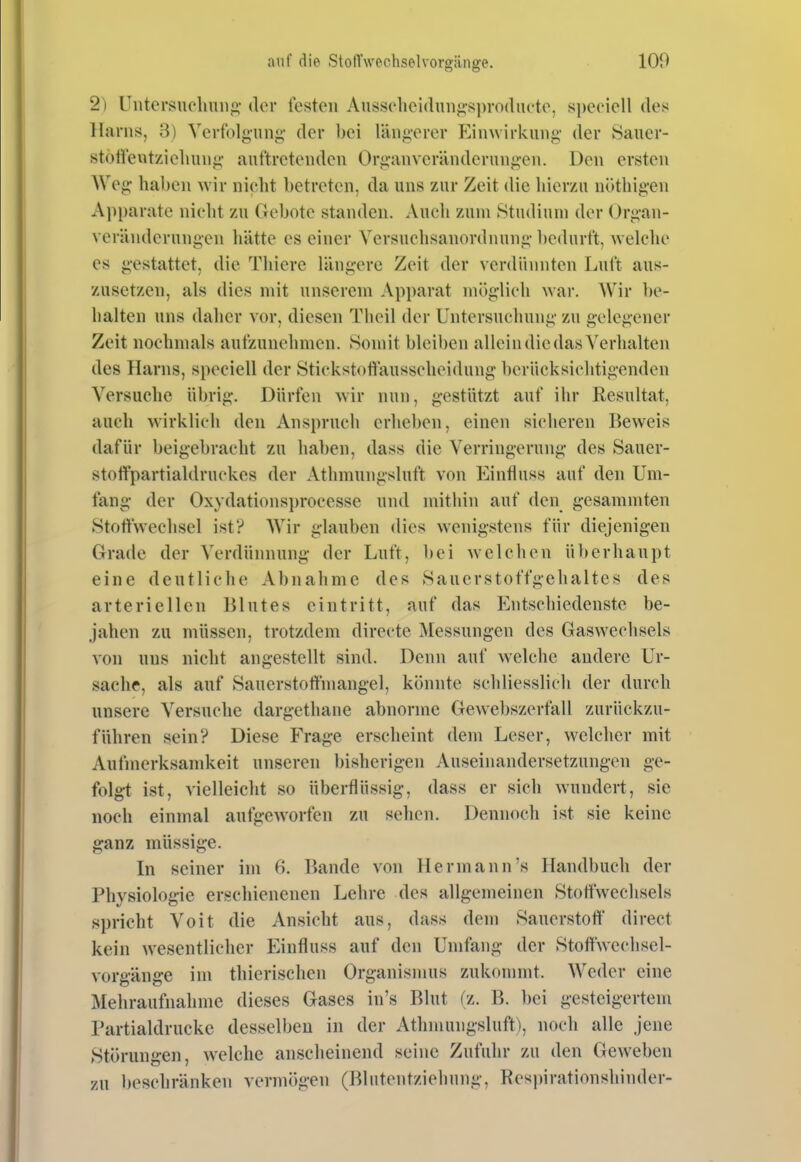 2) Uiitersuclmn^ü,- (Um* lösten Au8S{'hei(lunj>s])ro(lu('to, speziell des Harns, 3) Verfolgung- der l)ei längerer Einwirkung- der Sauer- stoli'evitziolmng- auftretenden Organveränderungen. Den ersten Weg haben wir nicht betreten, da uns zur Zeit die hierzu nöthigen Apparate nicht zu Gebote standen. Auch zum Studium der Organ- veränderungen hätte es einer Yersuchsanordnung l)edurft, welche es gestattet, die Tliiere längere Zeit der verdünnten Luft aus- zusetzen, als dies mit unserem Apparat möglich war. Wir be- halten uns daher vor, diesen Theil der Untersuchung zu gelegener Zeit nochmals aufzunehmen. .Somit bleiben allein die das Verhalten des Harns, speciell der Stickstoftausseheidung berücksichtigenden Versuche übrig. Dürfen wir nun, gestützt auf ihr Resultat, auch wirklich den Anspruch erheben, einen sicheren Beweis dafür beigebracht zu hai)en, dass die Verringerung des Sauer- stolfpartialdruckcs der Athmungsluft von Einfluss auf den Um- fang- der Oxydationsi)rocesse und mithin auf den gesammten Stoffwechsel ist? Wir glauben dies wenigstens für diejenigen Grade der Verdünnung der Luft, bei welchen überhaupt eine deutliche Abnahme des Sauerstoffgehaltes des arteriellen Blutes eintritt, auf das Entschiedenste be- jahen zu müssen, trotzdem directe Messungen des Gaswechsels von uns nicht angestellt sind. Denn auf welche andere Ur- sache, als auf Sauerstoffmangel, könnte schliesslich der durch unsere Versuche dargethane abnorme Gewebszerfall zurückzu- führen sein? Diese Frage erscheint dem Leser, welcher mit Aufmerksamkeit unseren bisherigen Auseinandersetzungen ge- folgt ist, vielleicht so überflüssig, dass er sich wundert, sie noch einmal aufgeworfen zu sehen. Dennoch ist sie keine ganz müssige. In seiner im 6. Bande von Hermann's Handbuch der Physiologie erschienenen Lehre des allgemeinen Stoffwechsels spricht Voit die Ansicht aus, dass dem Sauerstoff' direct kein wesentlicher Einfluss auf den Umfang der Stoftwechsel- vorg-änge im thierischen Organismus zukommt. Weder eine Mehraufnahme dieses Gases in's Blut (z. B. bei gesteigertem Partialdrucke desselben in der Athmungsluft), noch alle jene Störungen, welche anscheinend seine Zufuhr zu den Geweben zu beschränken vermögen (Blutentziehung, Res))irationshinder-