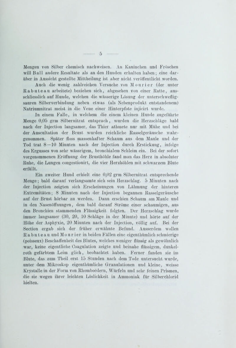 Mengen von Silber chemisch nachweisen. An Kaninchen und Fröschen will Ball andere Resultate als an den Hunden erhalten haben; eine dar- über in Aussicht gestellte Mittheilung ist aber nicht veröffentlicht worden. Auch die wenig zahlreichen Versuche von Mourier (der unter R a b u t e a u arbeitete) beziehen sich, abgesehen von einer Ratte, aus- schliesslich auf Hunde, welchen die wässerige Lösung der unterschweflig- sauren Silberverbindung neben etwas (als Nebenprodukt entstandenem) Natriumnitrat meist in die Vene einer Hinterpfote injicirt wurde. In einem Falle, in welchem die einem kleinen Hunde zugeführte Menge 0,05 grm Silbernitrat entsprach , wurden die Herzschläge bald nach der Injection langsamer, das Thier athmete nur mit Mühe und bei der Auscultation der Brust wurden reichliche Rasselgeräusche wahr- genommen. Später floss massenhafter Schaum aus dem Maule und der Tod trat 8 — 10 Minuten nach der Injection durch Erstickung, infolge des Ergusses von sehr wässrigem, bronchialem Schleim ein. Bei der sofort vorgenommenen Eröffnung der Brusthöhle fand man das Herz in absoluter Ruhe, die Lungen congestionirt, die vier Herzhöhlen mit schwarzem Blute erfüllt. Ein zweiter Hund erhielt eine 0,02 grm Silbernitrat entsprechende Menge; bald darauf verlangsamte sich sein Herzschlag. 5 Minuten nach der Injection zeigten sich Erscheinungen von Lähmung der hinteren Extremitäten; 8 Minuten nach der Injection begannen Rasselgeräusche auf der Brust hörbar zu werden. Dann erschien Schaum am Maule und in den Nasenöffnungen, dem bald darauf Ströme einer schaumigen, aus den Bronchien stammenden Flüssigkeit folgten. Der Herzschlag wurde immer langsamer (30, 20, 10 Schläge in der Minute) und hörte auf der Höhe der Asphyxie, 20 Minuten nach der Injection, völlig auf. Bei der Section ergab sich der früher erwähnte Befund. Ausserdem wollen Rabuteau und Mourier in beiden Fällen eine eigenthümlich schmierige (poisseux) Beschaffenheit des Blutes, welches weniger flüssig als gewöhnlich war, keine eigentliche Coagulation zeigte und beinahe flüssigem, dunkel- rotli gefärbtem Leim glich, beobachtet haben. Ferner fanden sie im Blute, das zum Tlieil erst 15 Stunden nach dem Tode untersucht wurde, unter dem Mikroskop eigenthümliche Granulationen und kleine, weisse Krystallein der Form von Rhomboedern, Würfeln und sehr feinen Prismen, die sie wegen ihrer leichten Löslichkeit in Ammoniak für Silberchlorid hielten.