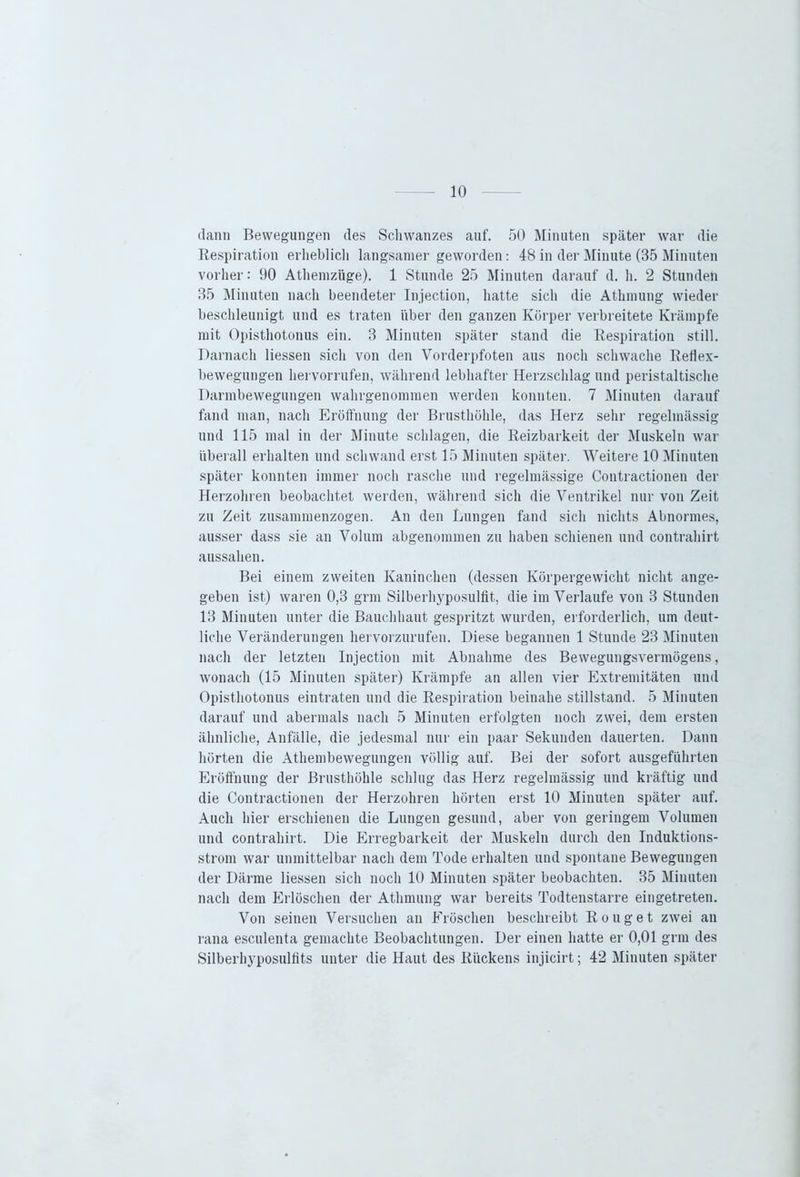 dann Bewegungen des Schwanzes auf. 50 Minuten später war die Respiration erheblich langsamer geworden: 48 in der Minute (35 Minuten vorher: 90 Athemzüge). 1 Stunde 25 Minuten darauf d. h. 2 Stunden 35 Minuten nach beendeter Injection, hatte sich die Athmung wieder beschleunigt und es traten über den ganzen Körper verbreitete Krämpfe mit Opisthotonus ein. 3 Minuten später stand die Respiration still. Darnach Hessen sich von den Vorderpfoten aus noch schwache Reflex- bewegungen hervorrnfen, während lebhafter Herzschlag und peristaltische Darmbewegungen wahrgenommen werden konnten. 7 Minuten darauf fand man, nach Eröffnung der Brusthöhle, das Herz sehr regelmässig und 115 mal in der Minute schlagen, die Reizbarkeit der Muskeln war überall erhalten und schwand erst 15 Minuten später. Weitere 10 Minuten später konnten immer noch rasche und regelmässige Contractionen der Herzohren beobachtet werden, während sich die Ventrikel nur von Zeit zu Zeit zusammenzogen. An den Lungen fand sich nichts Abnormes, ausser dass sie an Volum abgenommen zu haben schienen und contrahirt aussahen. Bei einem zweiten Kaninchen (dessen Körpergewicht nicht ange- geben ist) waren 0,3 grm Silberhyposulfit, die im Verlaufe von 3 Stunden 13 Minuten unter die Bauchhaut gespritzt wurden, erforderlich, um deut- liche Veränderungen hervorzurufen. Diese begannen 1 Stunde 23 Minuten nach der letzten Injection mit Abnahme des Bewegungsvermögens, wonach (15 Minuten später) Krämpfe an allen vier Extremitäten und Opisthotonus eintraten und die Respiration beinahe Stillstand. 5 Minuten darauf und abermals nach 5 Minuten erfolgten noch zwei, dem ersten ähnliche, Anfälle, die jedesmal nur ein paar Sekunden dauerten. Dann hörten die Athembewegungen völlig auf. Bei der sofort ausgeführten Eröffnung der Brusthöhle schlug das Herz regelmässig und kräftig und die Contractionen der Herzohren hörten erst 10 Minuten später auf. Auch hier erschienen die Lungen gesund, aber von geringem Volumen und contrahirt. Die Erregbarkeit der Muskeln durch den Induktions- strom war unmittelbar nach dem Tode erhalten und spontane Bewegungen der Därme Hessen sich noch 10 Minuten später beobachten. 35 Minuten nach dem Erlöschen der Athmung war bereits Todtenstarre eingetreten. Von seinen Versuchen an Fröschen beschreibt Rouget zwei an rana esculenta gemachte Beobachtungen. Der einen hatte er 0,01 grm des Silberhyposulfits unter die Haut des Rückens injicirt; 42 Minuten später