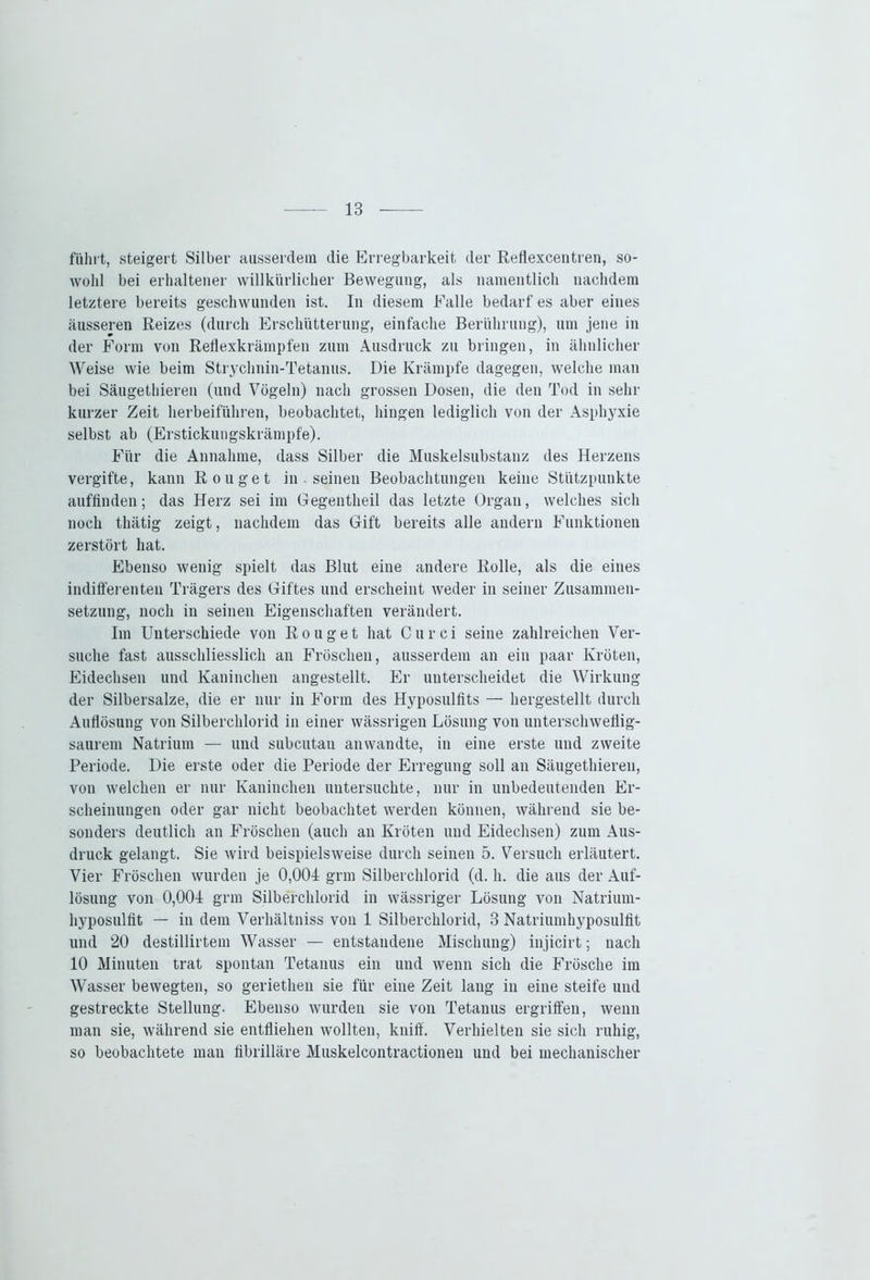 führt, steigert Silber ausserdem die Erregbarkeit der Reflexcentren, so- wohl bei erhaltener willkürlicher Bewegung, als namentlich nachdem letztere bereits geschwunden ist. In diesem Falle bedarf es aber eines äusseren Reizes (durch Erschütterung, einfache Berührung), um jene in der Form von Reflexkrämpfen zum Ausdruck zu bringen, in ähnlicher Weise wie beim Strychnin-Tetanus. Die Krämpfe dagegen, welche man bei Säugethieren (und Vögeln) nach grossen Dosen, die den Tod in sehr kurzer Zeit herbeiführen, beobachtet, hingen lediglich von der Asphyxie selbst ab (Erstickungskrämpfe). Für die Annahme, dass Silber die Muskelsubstanz des Herzens vergifte, kann Rouget in . seinen Beobachtungen keine Stützpunkte auffinden; das Herz sei im Gegentheil das letzte Organ, welches sich noch thätig zeigt, nachdem das Gift bereits alle andern Funktionen zerstört hat. Ebenso wenig spielt das Blut eine andere Rolle, als die eines indifferenten Trägers des Giftes und erscheint weder in seiner Zusammen- setzung, noch in seinen Eigenschaften verändert. Im Unterschiede von Rouget hat Curci seine zahlreichen Ver- suche fast ausschliesslich an Fröschen, ausserdem an ein paar Kröten, Eidechsen und Kaninchen angestellt. Er unterscheidet die Wirkung der Silbersalze, die er nur in Form des Hyposulfits — hergestellt durch Auflösung von Silberchlorid in einer wässrigen Lösung von unterschweflig- saurem Natrium — und subcutan anwandte, in eine erste und zweite Periode. Die erste oder die Periode der Erregung soll an Säugethieren, von welchen er nur Kaninchen untersuchte, nur in unbedeutenden Er- scheinungen oder gar nicht beobachtet werden können, während sie be- sonders deutlich an Fröschen (auch an Kröten und Eidechsen) zum Aus- druck gelangt. Sie wird beispielsweise durch seinen 5. Versuch erläutert. Vier Fröschen wurden je 0,004 grm Silberchlorid (d. h. die aus der Auf- lösung von 0,004 grm Silberchlorid in wässriger Lösung von Natrium- hyposulfit — in dem Verhältnis von 1 Silberchlorid, 3 Natriumhyposulfit und 20 destillirtem Wasser — entstandene Mischung) injicirt; nach 10 Minuten trat spontan Tetanus ein und wenn sich die Frösche im Wasser bewegten, so geriethen sie für eine Zeit lang in eine steife und gestreckte Stellung. Ebenso wurden sie von Tetanus ergriffen, wenn man sie, während sie entfliehen wollten, kniff. Verhielten sie sich ruhig, so beobachtete man fibrilläre Muskelcontractioneu und bei mechanischer