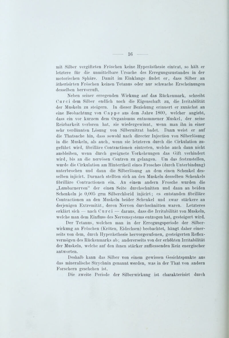 mit Silber vergifteten Fröschen keine Hyperästhesie eintrat, so hält er letztere für die unmittelbare Ursache des Erregungszustandes in der motorischen Sphäre. Damit im Einklänge findet er, dass Silber an ätherisirten Fröschen keinen Tetanus oder nur schwache Erscheinungen desselben hervorruft. Neben seiner erregenden Wirkung auf das Rückenmark, schreibt Curci dem Silber endlich noch die Eigenschaft zu, die Irritabilität der Muskeln zu steigern. In dieser Beziehung erinnert er zunächst an eine Beobachtung von Cappe aus dem Jahre 1800, welcher angiebt, dass ein vor kurzem dem Organismus entnommener Muskel, der seine Reizbarkeit verloren hat, sie wiedergewinnt, wenn man ihn in einer sehr verdünnten Lösung von Silbernitrat badet. Daun weist er auf die Thatsache hin, dass sowohl nach directer Injection von Silberlösung in die Muskeln, als auch, wenn sie letzteren durch die Cirkulation zu- geführt wird, fibrilläre Oontractionen eintreten, welche auch dann nicht ausbleiben, wenn durch geeignete Vorkehrungen das Gift verhindert wird, bis an die nervösen Centren zu gelangen. Um das festzustellen, wurde die Cirkulation am Hintertheil eines Frosches (durch Unterbindung) unterbrochen und dann die Silberlösung an dem einen Schenkel des- selben injicirt. Darnach stellten sich an den Muskeln desselben Schenkels fibrilläre Contractionen ein. An einem andern Frosche wurden die „Lumbarnerven“ der einen Seite durchschnitten und dann an beiden Schenkeln je 0,005 grm Silberchlorid injicirt; es entstanden fibrilläre Contractionen an den Muskeln beider Schenkel und zwar stärkere an derjenigen Extremität, deren Nerven durchschnitten waren. Letzteres erklärt sich — nach Curci — daraus, dass die Irritabilität von Muskeln, welche man dem Einfluss des Nervensystems entzogen hat, gesteigert wird. Der Tetanus, welchen man in der Erregungsperiode der Silber- wirkung an Fröschen (Kröten, Eidechsen) beobachtet, hängt daher einer- seits von dem, durch Hyperästhesie hervorgerufenen, gesteigerten Reflex- vermögen des Rückenmarks ab; andererseits von der erhöhten Irritabilität der Muskeln, welche auf den ihnen stärker zufliessenden Reiz energischer antworten. Deshalb kann das Silber von einem gewissen Gesichtspunkte aus das mineralische Strychnin genannt werden, was in der Tliat von andern Forschern geschehen ist. Die zweite Periode der Silberwirkung ist charakterisirt durch