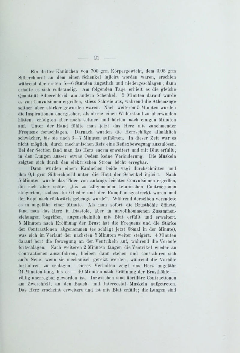 Ein drittes Kaninchen von 700 grm Körpergewicht, dem 0,05 grm Silberchlorid an dem einen Schenkel injicirt worden waren, erschien während der ersten 5—6 Stunden ängstlich und niedergeschlagen; dann erholte es sich vollständig. Am folgenden Tage erhielt es die gleiche Quantität Silberchlorid am andern Schenkel. 5 Minuten darauf wurde es von Convulsionen ergriffen, stiess Schreie aus, während die Athemzüge seltner aber stärker geworden waren. Nach weiteren 5 Minuten wurden die Inspirationen energischer, als ob sie einen Widerstand zu überwinden hätten, erfolgten aber noch, seltner und hörten nach einigen Minuten auf. Unter der Hand fühlte man jetzt das Herz mit zunehmender Frequenz fortschlagen. Darnach wurden die Herzschläge allmählich schwächer, bis sie nach 6—7 Minuten aufhörten. In dieser Zeit war es nicht möglich, durch mechanischen Reiz eine Reflexbewegung auszulösen. Bei der Section fand man das Herz enorm erweitert und mit Blut erfüllt; in den Lungen ausser etwas Oedem keine Veränderung. Die Muskeln zeigten sich durch den elektrischen Strom leicht erregbar. Dann wurden einem Kaninchen beide vagi durchschnitten und ihm 0,1 grm Silberchlorid unter die Haut der Schenkel injicirt. Nach 5 Minuten wurde das Thier von anfangs leichten Convulsionen ergriffen, die sich aber später „bis zu allgemeinen tetanischen Contractionen steigerten, sodass die Glieder und der Rumpf ausgestreckt waren und der Kopf nach rückwärts gebeugt wurde“. Während derselben verendete es in ungefähr einer Minute. Als man sofort die Brusthöhle öffnete, fand man das Herz in Diastole, aber in unvollkommenen Zusammen- ziehungen begriffen, augenscheinlich mit Blut erfüllt und erweitert. 5 Minuten nach Eröffnung der Brust hat die Frequenz und die Stärke der Contractionen abgenommen (es schlägt jetzt 68mal in der Minute), was sich im Verlauf der nächsten 5 Minuten weiter steigert. 4 Minuten darauf hört die Bewegung an den Ventrikeln auf, während die Vorhöfe fortschlagen. Nach weiteren 2 Minuten fangen die Ventrikel wieder au Contractionen auszuführen, bleiben dann stehen und contrahiren sich aufs Neue, wenn sie mechanisch gereizt werden, während die Vorhöfe fortfahren zu schlagen. Dieses Verhalten zeigt das Herz ungefähr 24 Minuten lang, bis es — 40 Minuten nach Eröffnung der Brusthöhle — völlig unerregbar geworden ist. Inzwischen sind fibrilläre Contractionen am Zwerchfell, an den Bauch- und Intercostal - Muskeln aufgetreten. Das Herz erscheint erweitert und ist mit Blut erfüllt; die Lungen sind