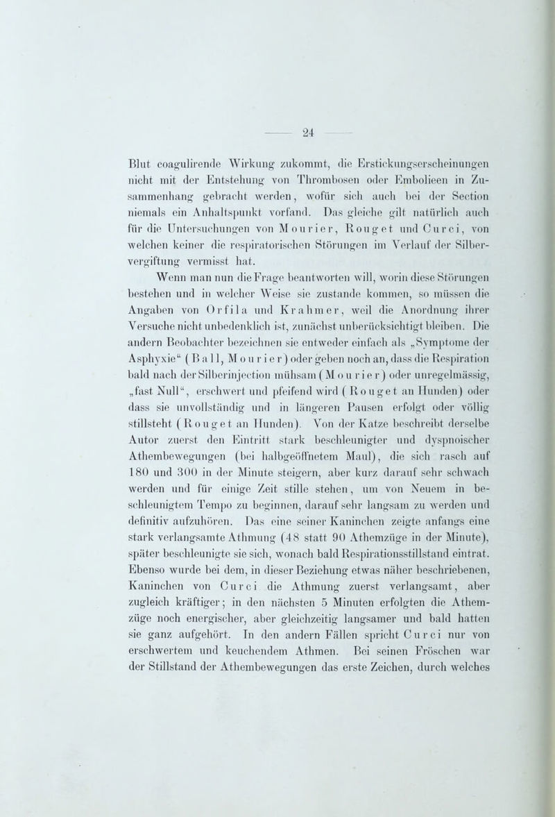 Blut coagulirende Wirkung zukommt, die Erstickungserscheinungen nicht mit der Entstehung von Thrombosen oder Embolieen in Zu- sammenhang gebracht werden, wofür sich auch bei der Section niemals ein Anhaltspunkt vorfand. Das gleiche gilt natürlich auch für die Untersuchungen von M o u r i e r, R o u g e t und C u r c i, von welchen keiner die respiratorischen Störungen im Verlauf der Silber- vergiftung vermisst hat. Wenn man nun die Frage beantworten will, worin diese Störungen bestehen und in welcher Weise sie zustande kommen, so müssen die Angaben von Orfila und Kr ahm er, weil die Anordnung ihrer Versuche nicht unbedenklich ist, zunächst unberücksichtigt bleiben. Die andern Beobachter bezeichnen sie entweder einfach als „Symptome der Asphyxie“ (Ball, Mo u r i e r) oder geben noch an, dass die Respiration bald nach der Silberin jection mühsam (M o u r i e r) oder unregelmässig, „fast Null“, erschwert und pfeifend wird (Rouget au Hunden) oder dass sie unvollständig und in längeren Pausen erfolgt oder völlig stillsteht (Rouget an Hunden). Von der Katze beschreibt derselbe Autor zuerst den Eintritt stark beschleunigter und dyspnoischer Athembewegungen (bei halbgeöffnetem Maul), die sich rasch auf 180 und 300 in der Minute steigern, aber kurz darauf sehr schwach werden und für einige Zeit stille stehen, um von Neuem in be- schleunigtem Tempo zu beginnen, darauf sehr langsam zu werden und definitiv aufzuhören. Das eine seiner Kaninchen zeigte anfangs eine stark verlangsamte Athmung (48 statt 90 Athemzüge in der Minute), später beschleunigte sie sich, wonach bald Respirationsstillstand eintrat. Ebenso wurde bei dem, in dieser Beziehung etwas näher beschriebenen, Kaninchen von C u r c i die Athmung zuerst verlangsamt, aber zugleich kräftiger; in den nächsten 5 Minuten erfolgten die Athem- züge noch energischer, aber gleichzeitig langsamer und bald hatten sie ganz aufgehört. In den andern Fällen spricht C u r c i nur von erschwertem und keuchendem Athmen. Bei seinen Fröschen war der Stillstand der Athembewegungen das erste Zeichen, durch welches