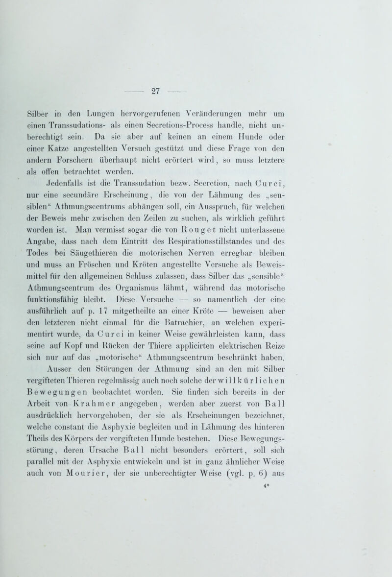 Silber in den Lungen hervorgerufenen Veränderungen mehr um einen Transsudations- als einen Secretions-Process handle, nicht un- berechtigt sein. Da sie aber auf keinen an einem Hunde oder einer Katze angestellten Versuch gestützt und diese Frage von den andern Forschern überhaupt nicht erörtert wird, so muss letztere als offen betrachtet werden. Jedenfalls ist die Transsudation bezw. Secretion, nach Curci, nur eine secundäre Erscheinung, die von der Lähmung des „sen- siblen“ Athmungscentrums abhängen soll, ein Ausspruch, für welchen der Beweis mehr zwischen den Zeilen zu suchen, als wirklich geführt worden ist. Man vermisst sogar die von R o u g e t nicht unterlassene Angabe, dass nach dem Eintritt des Respirationsstillstandes und des Todes bei Säugethieren die motorischen Nerven erregbar bleiben und muss an Fröschen und Kröten angestellte Versuche als Beweis- mittel für den allgemeinen Schluss zulassen, dass Silber das „sensible“ Athmungscentrum des Organismus lähmt, während das motorische funktionsfähig bleibt. Diese Versuche — so namentlich der eine ausführlich auf p. 17 mitgetheilte an einer Kröte — beweisen aber den letzteren nicht einmal für die Batrachier, an welchen experi- mentirt wurde, daCurci in keiner Weise gewährleisten kann, dass seine auf Kopf und Rücken der Thiere applicirten elektrischen Reize sich nur auf das „motorische“ Athmungscentrum beschränkt haben. Ausser den Störungen der Athmung sind an den mit Silber vergifteten Thieren regelmässig auch noch solche der willkürlichen Bewegungen beobachtet worden. Sie finden sich bereits in der Arbeit von Kräh m e r angegeben, werden aber zuerst von Ball ausdrücklich hervorgehoben, der sie als Erscheinungen bezeichnet, welche constant die Asphyxie begleiten und in Lähmung des hinteren Theils des Körpers der vergifteten Hunde bestehen. Diese Bewegungs- störung, deren Ursache Ball nicht besonders erörtert, soll sich parallel mit der Asphyxie entwickeln und ist in ganz ähnlicher Weise auch von Mourier, der sie unberechtigterWeise (vgl. p. 6) aus 4*