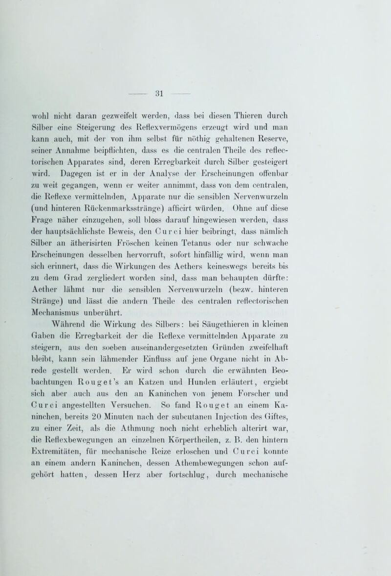 wohl nicht daran gezweifelt werden, dass bei diesen Thieren durch Silber eine Steigerung des Reflexvermögens erzeugt wird und man kann auch, mit der von ihm selbst für nöthig gehaltenen Reserve, seiner Annahme beipflichten, dass es die centralen Theile des reflec- torischen Apparates sind, deren Erregbarkeit durch Silber gesteigert wird. Dagegen ist er in der Analyse der Erscheinungen offenbar zu weit gegangen, wenn er weiter annimmt, dass von dem centralen, die Reflexe vermittelnden, Apparate nur die sensiblen Nervenwurzeln (und hinteren Rückenmarksstränge) afficirt würden. Ohne auf diese Frage näher einzugehen, soll bloss darauf hingewiesen werden, dass der hauptsächlichste Beweis, den Curci hier beibringt, dass nämlich Silber an ätherisirten Fröschen keinen Tetanus oder nur schwache Erscheinungen desselben hervorruft, sofort hinfällig wird, wenn man sich erinnert, dass die Wirkungen des Aethers keineswegs bereits bis zu dem Grad zergliedert worden sind, dass man behaupten dürfte: Aether lähmt nur die sensiblen Nervenwurzeln (bezw. hinteren Stränge) und lässt die andern Theile des centralen reflectorischen Mechanismus unberührt. Während die Wirkung des Silbers: bei Säugethieren in kleinen Graben die Erregbarkeit der die Reflexe vermittelnden Apparate zu steigern, aus den soeben auseinandergesetzten Gründen zweifelhaft bleibt, kann sein lähmender Einfluss auf jene Organe nicht in Ab- rede gestellt werden. Er wird schon durch die erwähnten Beo- bachtungen Rouget’s an Katzen und Hunden erläutert, ergiebt sich aber auch aus den an Kaninchen von jenem Forscher und Ourci angestellten Versuchen. So fand Rouget an einem Ka- ninchen, bereits 20 Minuten nach der subcutanen Injeetion des Giftes, zu einer Zeit, als die Athmung noch nicht erheblich alterirt war, die Reflexbewegungen an einzelnen Körpertheilen, z. B. den hintern Extremitäten, für mechanische Reize erloschen und Curci konnte an einem andern Kaninchen, dessen Athembewegungen schon auf- gehört hatten, dessen Herz aber fortschlug, durch mechanische