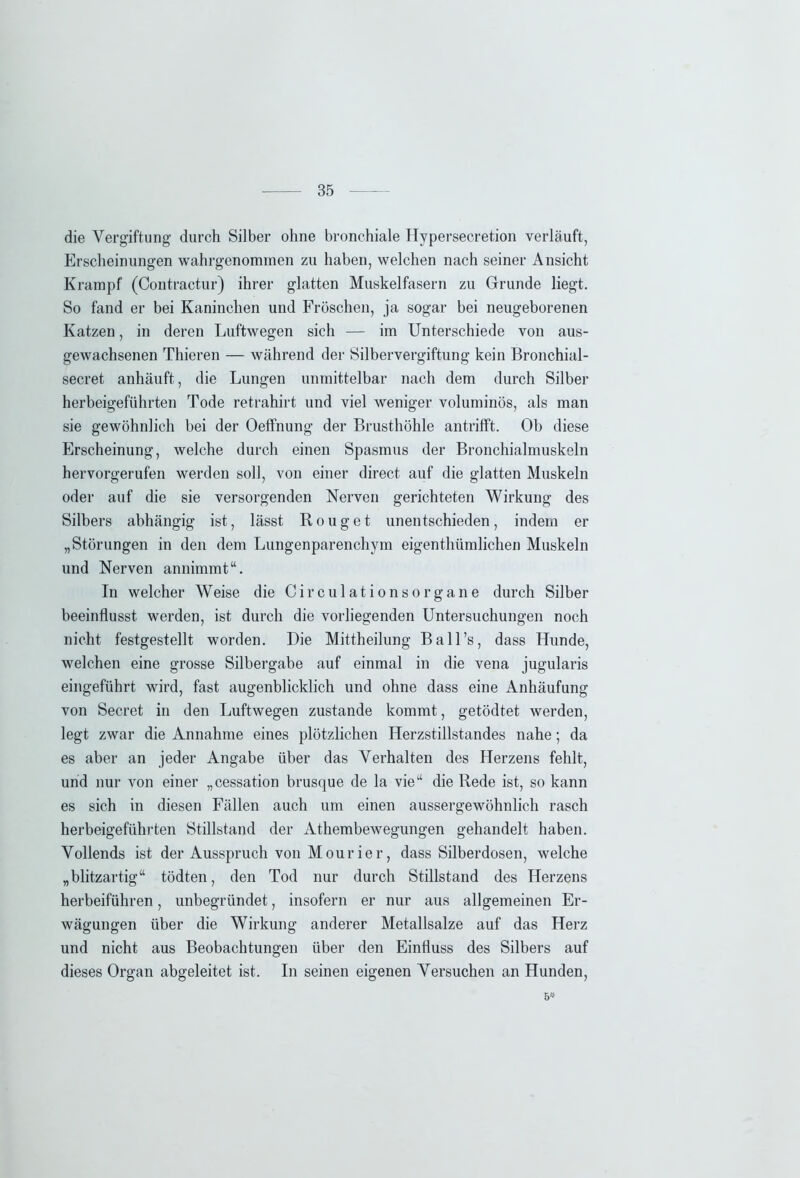 die Vergiftung durch Silber ohne bronchiale Hypersecretion verläuft, Erscheinungen wahrgenominen zu haben, welchen nach seiner Ansicht Krampf (Contractur) ihrer glatten Muskelfasern zu Grunde liegt. So fand er bei Kaninchen und Fröschen, ja sogar bei neugeborenen Katzen, in deren Luftwegen sich — im Unterschiede von aus- gewachsenen Thieren — während der Silbervergiftung kein Bronchial - secret anhäuft, die Lungen unmittelbar nach dem durch Silber herbeigeführten Tode retrahirt und viel weniger voluminös, als man sie gewöhnlich bei der Oeffnung der Brusthöhle antrifft. Ob diese Erscheinung, welche durch einen Spasmus der Bronchialmuskeln hervorgerufen werden soll, von einer direct auf die glatten Muskeln oder auf die sie versorgenden Nerven gerichteten Wirkung des Silbers abhängig ist, lässt R o u g e t unentschieden, indem er „Störungen in den dem Lungenparenchym eigenthümlichen Muskeln und Nerven annimmt“. In welcher Weise die Circulationsorgane durch Silber beeinflusst werden, ist durch die vorliegenden Untersuchungen noch nicht festgestellt worden. Die Mittheilung Ball’s, dass Hunde, welchen eine grosse Silbergabe auf einmal in die vena jugularis eingeführt wird, fast augenblicklich und ohne dass eine Anhäufung von Secret in den Luftwegen zustande kommt, getödtet werden, legt zwar die Annahme eines plötzlichen Herzstillstandes nahe; da es aber an jeder Angabe über das Verhalten des Herzens fehlt, und nur von einer „cessation brusque de la vie“ die Rede ist, so kann es sich in diesen Fällen auch um einen aussergewöhnlich rasch herbeigeführten Stillstand der Athembewegungen gehandelt haben. Vollends ist der Ausspruch von Mourier, dass Silberdosen, welche „blitzartig“ tödten, den Tod nur durch Stillstand des Herzens herbeiführen, unbegründet, insofern er nur aus allgemeinen Er- wägungen über die Wirkung anderer Metallsalze auf das Herz und nicht aus Beobachtungen über den Einfluss des Silbers auf dieses Organ abgeleitet ist. In seinen eigenen Versuchen an Hunden, 6*