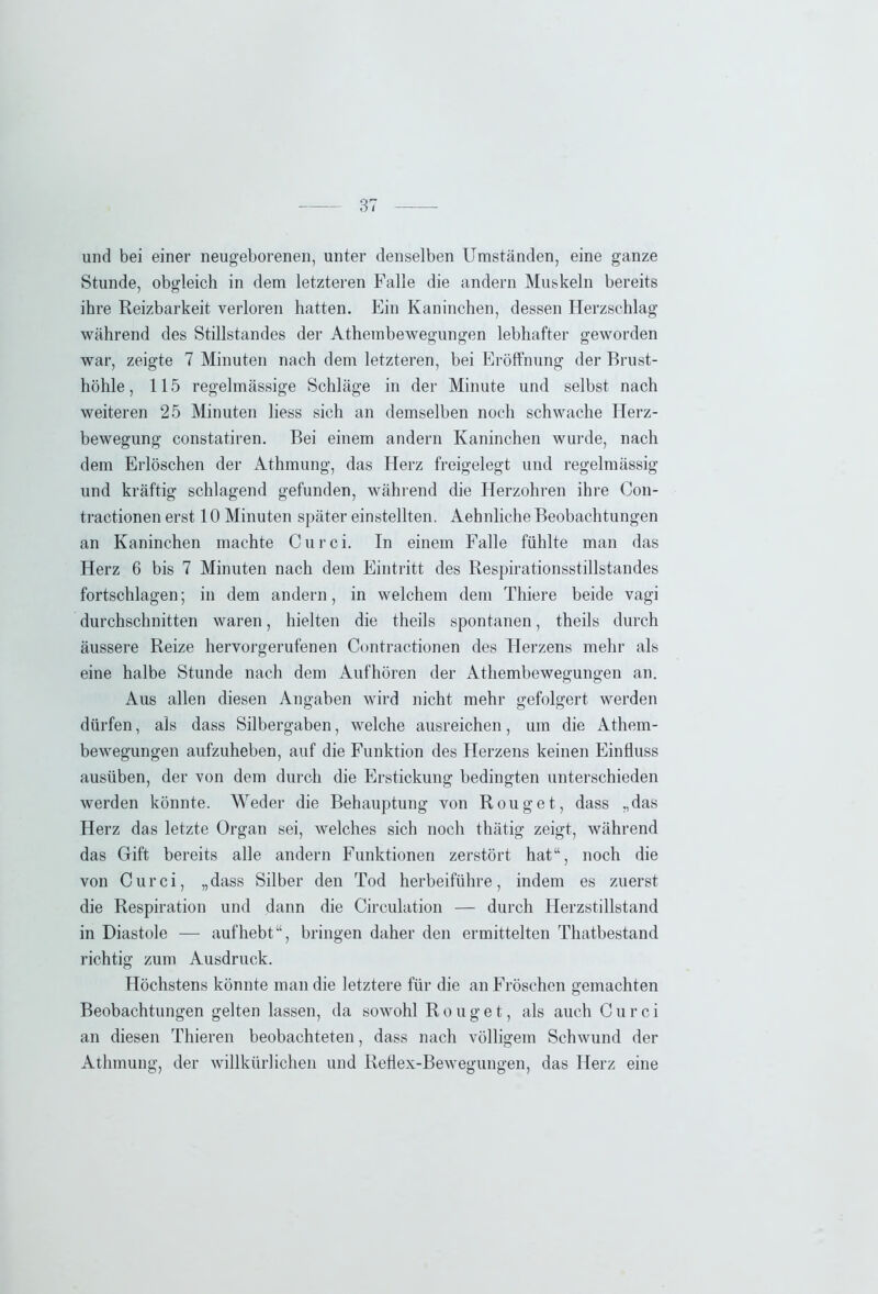 und bei einer neugeborenen, unter denselben Umständen, eine ganze Stunde, obgleich in dem letzteren Falle die andern Muskeln bereits ihre Reizbarkeit verloren hatten. Ein Kaninchen, dessen Herzschlag während des Stillstandes der Athembewegungen lebhafter geworden war, zeigte 7 Minuten nach dem letzteren, bei Eröffnung der Brust- höhle, 115 regelmässige Schläge in der Minute und selbst nach weiteren 25 Minuten liess sich an demselben noch schwache Herz- bewegung constatiren. Bei einem andern Kaninchen wurde, nach dem Erlöschen der Athmung, das Herz freigelegt und regelmässig und kräftig schlagend gefunden, während die Herzohren ihre Con- tractionen erst 10 Minuten später einstellten. Aehnliche Beobachtungen an Kaninchen machte Curci. In einem Falle fühlte man das Herz 6 bis 7 Minuten nach dem Eintritt des Respirationsstillstandes fortschlagen; in dem andern, in welchem dem Thiere beide vagi durchschnitten waren, hielten die theils spontanen, theils durch äussere Reize hervorgerufenen Contractionen des Herzens mehr als eine halbe Stunde nach dem Aufhören der Athembewegungen an. Aus allen diesen Angaben wird nicht mehr gefolgert werden dürfen, als dass Silbergaben, welche ausreichen, um die Athem- bewegungen aufzuheben, auf die Funktion des Herzens keinen Einfluss ausüben, der von dem durch die Erstickung bedingten unterschieden werden könnte. Weder die Behauptung von Rouget, dass „das Herz das letzte Organ sei, welches sich noch thätig zeigt, während das Gift bereits alle andern Funktionen zerstört hat“, noch die von Curci, „dass Silber den Tod herbeiführe, indem es zuerst die Respiration und dann die Circulation — durch Herzstillstand in Diastole — aufhebt“, bringen daher den ermittelten Thatbestand richtig zum Ausdruck. Höchstens könnte man die letztere für die an Fröschen gemachten Beobachtungen gelten lassen, da sowohl R o u g e t, als auch Curci an diesen Thieren beobachteten, dass nach völligem Schwund der Athmung, der willkürlichen und Reflex-Bewegungen, das Herz eine