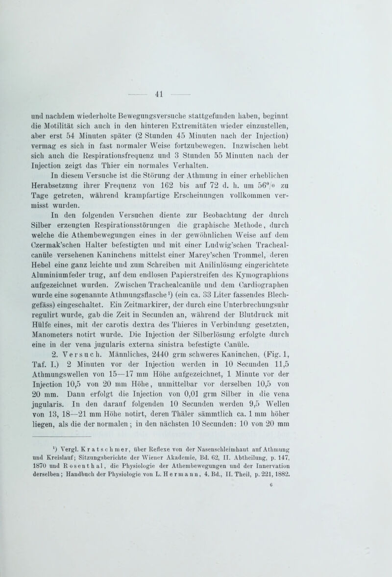 und nachdem wiederholte Bewegungsversuche stattgefunden haben, beginnt die Motilität sich auch in den hinteren Extremitäten wieder einzustellen, aber erst 54 Minuten später (2 Stunden 45 Minuten nach der Injection) vermag es sich in fast normaler Weise fortzubewegen. Inzwischen hebt sich auch die Respirationsfrequenz und 3 Stunden 55 Minuten nach der Injection zeigt das Thier ein normales Verhalten. In diesem Versuche ist die Störung der Athmung in einer erheblichen Herabsetzung ihrer Frequenz von 162 bis auf 72 d. h. um 56°/o zu Tage getreten, während krampfartige Erscheinungen vollkommen ver- misst wurden. In den folgenden Versuchen diente zur Beobachtung der durch Silber erzeugten Respirationsstörungen die graphische Methode, durch welche die Athembewegungen eines in der gewöhnlichen Weise auf dem Czermak’schen Halter befestigten und mit einer Ludwig’schen Tracheal- canüle versehenen Kaninchens mittelst einer Marey’schen Trommel, deren Hebel eine ganz leichte und zum Schreiben mit Anilinlösung eingerichtete Aluminiumfeder trug, auf dem endlosen Papierstreifen des Kymographions aufgezeichnet wurden. Zwischen Trachealcanüle und dem Cardiographen wurde eine sogenannte Athmungsflasche ’) (ein ca. 33 Liter fassendes Blecli- gefäss) eingeschaltet. Ein Zeitmarkirer, der durch eine Unterbrechungsuhr regulirt wurde, gab die Zeit in Secunden an, während der Blutdruck mit Hülfe eines, mit der carotis dextra des Thieres in Verbindung gesetzten, Manometers notirt wurde. Die Injection der Silberlösung erfolgte durch eine in der vena jugularis externa sinistra befestigte Caniile. 2. Versuch. Männliches, 2440 grm schweres Kaninchen. (Fig. 1, Taf. I.) 2 Minuten vor der Injection werden in 10 Secunden 11,5 Athmungswellen von 15—17 mm Höhe aufgezeichnet, 1 Minute vor der Injection 10,5 von 20 mm Höhe, unmittelbar vor derselben 10,5 von 20 mm. Dann erfolgt die Injection von 0,01 grm Silber in die vena jugularis. In den darauf folgenden 10 Secunden werden 9,5 Wellen von 13, 18—21 mm Höhe notirt, deren Thäler sämmtlich ca. 1 mm höher liegen, als die der normalen ; in den nächsten 10 Secunden: 10 von 20 mm *) Vergl. Kratschmer, über Reflexe von der Nasenschleimhaut auf Athmung und Kreislauf; Sitzungsberichte der Wiener Akademie, Bd. 62, II. Abtheilung, p. 117, 1870 und Rosenthal, die Physiologie der Athembewegungen und der Innervation derselben; Handbuch der Physiologie von L. H e rma nn, 4. Bd., II. Theil, p. 221, 1882. 6