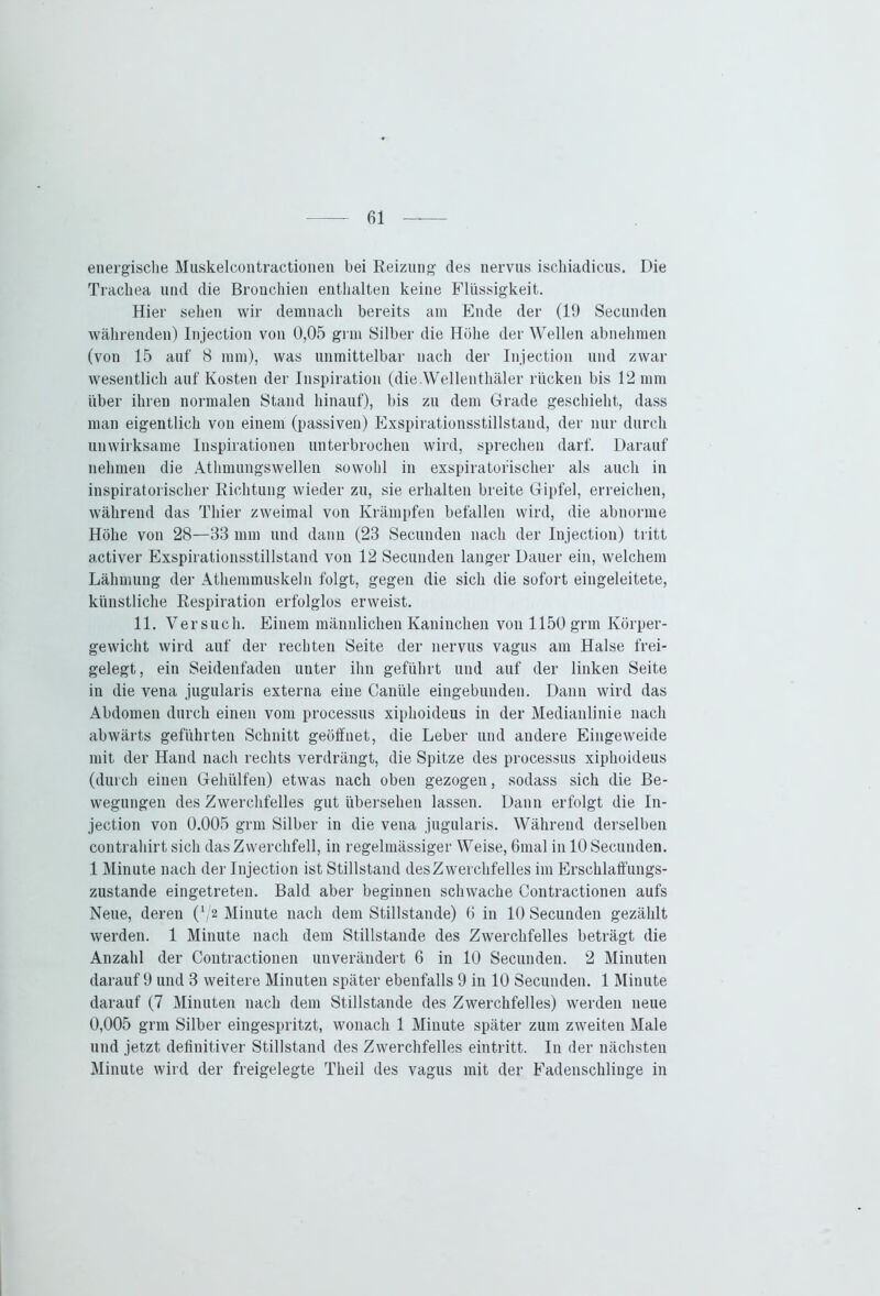 energische Muskelcontractionen bei Reizung des nervus ischiadicus. Die Trachea und die Bronchien enthalten keine Flüssigkeit. Hier sehen wir demnach bereits am Ende der (19 Secunden währenden) Injection von 0,05 grm Silber die Höhe der Wellen abnehmen (von 15 auf 8 mm), was unmittelbar nach der Injection und zwar wesentlich auf Kosten der Inspiration (die.Wellenthäler rücken bis 12 mm über ihren normalen Stand hinauf), bis zu dem Grade geschieht, dass man eigentlich von einem (passiven) Exspirationsstillstand, der nur durch unwirksame Inspirationen unterbrochen wird, sprechen darf. Darauf nehmen die Athmungswellen sowohl in exspiratofischer als auch in inspiratorischer Richtung wieder zu, sie erhalten breite Gipfel, erreichen, während das Thier zweimal von Krämpfen befallen wird, die abnorme Höhe von 28—88 mm und dann (23 Secunden nach der Injection) tritt activer Exspirationsstillstand von 12 Secunden langer Dauer ein, welchem Lähmung der Athemmuskeln folgt, gegen die sich die sofort eingeleitete, künstliche Respiration erfolglos erweist. 11. Versuch. Einem männlichen Kaninchen von 1150 grm Körper- gewicht wird auf der rechten Seite der nervus vagus am Halse frei- gelegt, ein Seidenfaden unter ihn geführt und auf der linken Seite in die vena jugularis externa eine Canüle eingebunden. Dann wird das Abdomen durch einen vom processus xiphoideus in der Medianlinie nach abwärts geführten Schnitt geöffnet, die Leber und andere Eingeweide mit der Hand nach rechts verdrängt, die Spitze des processus xiphoideus (durch einen Gehiilfen) etwas nach oben gezogen, sodass sich die Be- wegungen des Zwerchfelles gut übersehen lassen. Dann erfolgt die In- jection von 0.005 grm Silber in die vena jugularis. Während derselben contrahirt sich das Zwerchfell, in regelmässiger Weise, 6mal in 10 Secunden. 1 Minute nach der Injection ist Stillstand desZwerchfelles im Erschlaffungs- zustande eingetreten. Bald aber beginnen schwache Contractionen aufs Neue, deren (J/2 Minute nach dem Stillstände) 6 in 10 Secunden gezählt werden. 1 Minute nach dem Stillstände des Zwerchfelles beträgt die Anzahl der Contractionen unverändert 6 in 10 Secunden. 2 Minuten darauf 9 und 3 weitere Minuten später ebenfalls 9 in 10 Secunden. 1 Minute darauf (7 Minuten nach dem Stillstände des Zwerchfelles) werden neue 0,005 grm Silber eingespritzt, wonach 1 Minute später zum zweiten Male und jetzt definitiver Stillstand des Zwerchfelles eintritt. In der nächsten Minute wird der freigelegte Theil des vagus mit der Fadenschlinge in