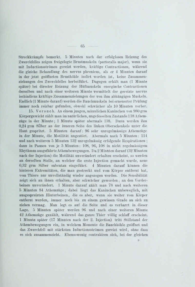 Streckkrämpfe bemerkt. 5 Minuten nach der erfolglosen Reizung des Zwerchfelles zeigen freigelegte Brustmuskeln (pectoralis major), wenn sie mit Inductionsströmen gereizt werden, kräftige Contractionen, während die gleiche Behandlung des nervus phrenicus, als er 4 Minuten darauf in der jetzt geöffneten Brusthöhle isolirt worden ist, keine Zusammen- ziehungen des Zwerchfelles herbeiführt. Dagegen erhält man (1 Minute später) bei directer Reizung der Hüftmuskeln energische Contractionen derselben und nach einer weiteren Minute vermittelt der gereizte nervus ischiadicus kräftige Zusammenziehungen der von ihm abhängigen Muskeln. Endlich (1 Minute darauf) werden die Bauchmuskeln bei erneuerter Prüfung immer noch reizbar gefunden, obwohl schwächer als 10 Minuten vorher. 15. Versuc h. An einem jungen, männlichen Kaninchen von 980 grm Körpergewicht zählt man im natürlichen, ungefesselten Zustande 108 Atliem- züge in der Minute; 1 Minute später abermals 188. Dann werden ihm 0,24 grm Silber an der inneren Seite des linken Oberschenkels unter die Haut gespritzt. 5 Minuten darauf: 96 sehr unregelmässige Athemzüge in der Minute, die Motilität ungestört. Abermals nach 5 Minuten: 114 und nach weiteren 5 Minuten 182 unregelmässig erfolgende Respirationen ; dann in Pausen von je 5 Minuten: 108, 96, 108 in nicht regelmässigem Rhythmus ausgeführte Athembewegungen. Da 2 Minuten darauf (32 Minuten nach der Injection) die Motilität unverändert erhalten erscheint, so werden an derselben Stelle, an welcher die erste Injection gemacht wurde, neue 0,32 grm Silber subcutan eingeführt. 4 Minuten darauf können die hinteren Extremitäten, die man gestreckt und vom Körper entfernt hat, vom Thiere nur unvollständig wieder angezogen werden. Die Sensibilität zeigt sich an ihnen erhalten, aber schwächer geworden ; an den Vorder- beinen unverändert. 1 Minute darauf zählt man 78 und nach weiteren 5 Minuten 84 Athemzüge; dabei liegt das Kaninchen unbeweglich, mit ausgespreizten Hinterbeinen, die es aber, wenn sie weiter vom Körper entfernt werden, immer noch bis zu einem gewissen Grade an sich zu ziehen vermag. Man legt es auf die Seite und es verharrt in dieser Lage. 5 Minuten später werden 96 und nach einer weiteren Minute 42 Athemzüge gezählt, während das ganze Thier völlig schlaff erscheint. 1 Minute später (17 Minuten nach der 2. Injection) tritt Stillstand der Athembewegungen ein, in welchem Momente die Bauchhöhle geöffnet und das Zwerchfell mit stärksten Inductionsströmen gereizt wird, ohne dass es sich zusammenzieht. Ebensowenig contrahiren sich, bei der gleichen 9