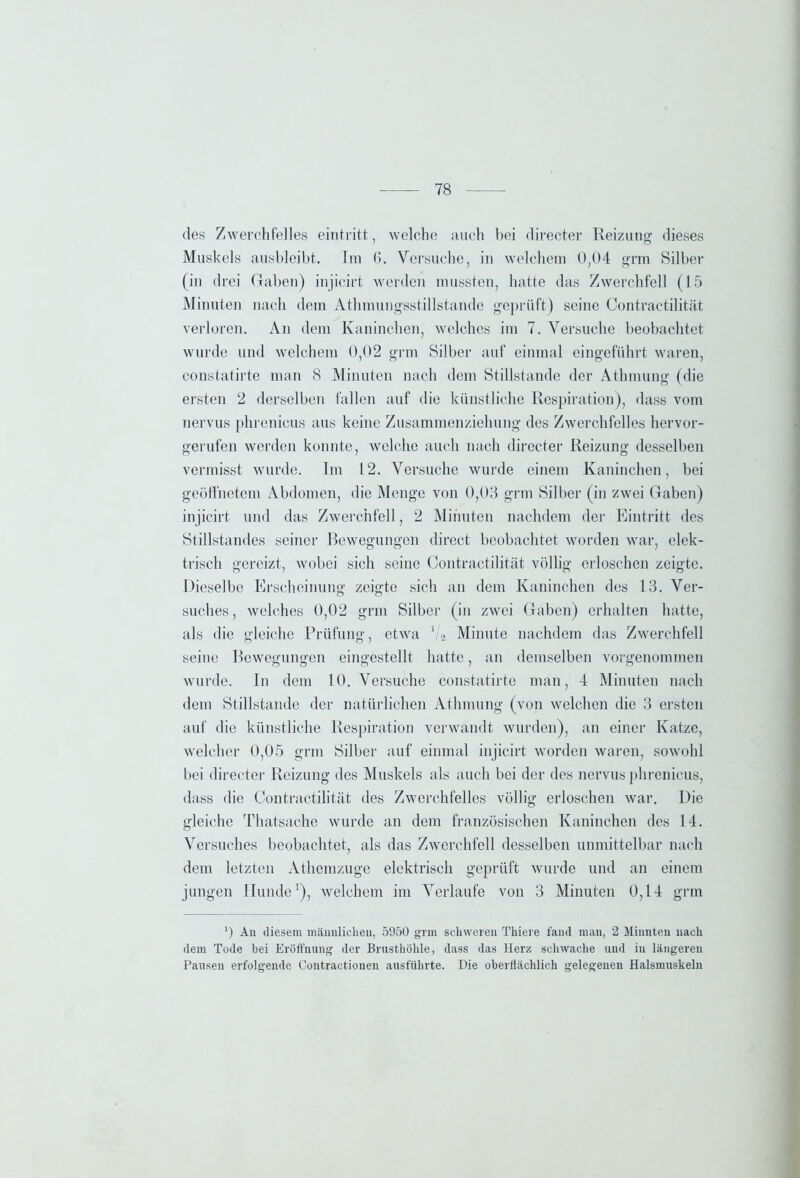 des Zwerchfelles eintritt, welche auch bei directer Reizung dieses Muskels ausbleibt. Im (I. Versuche, in welchem 0,04 grm Silber (in drei Gaben) injieirt werden mussten, hatte das Zwerchfell (15 Minuten nach dem Athmungsstillstande geprüft) seine Contractilität verloren. An dem Kaninchen, welches im 7. Versuche beobachtet wurde und welchem 0,02 grm Silber auf einmal eingeführt waren, constatirte man 8 Minuten nach dem Stillstände der Athmung (die ersten 2 derselben fallen auf die künstliche Respiration), dass vom nervus phrenicus aus keine Zusammenziehung des Zwerchfelles hervor- gerufen werden konnte, welche auch nach directer Reizung desselben vermisst wurde. Im 12. Versuche wurde einem Kaninchen, bei geöffnetem Abdomen, die Menge von 0,03 grm Silber (in zwei Gaben) injieirt und das Zwerchfell, 2 Minuten nachdem der Eintritt des Stillstandes seiner Bewegungen direct beobachtet worden war, elek- trisch gereizt, wobei sich seine Contractilität völlig erloschen zeigte. Dieselbe Erscheinung zeigte sich an dem Kaninchen des 13. Ver- suches, welches 0,02 grm Silber (in zwei Gaben) erhalten hatte, als die gleiche Prüfung, etwa V2 Minute nachdem das Zwerchfell seine Bewegungen eingestellt hatte, an demselben vorgenommen wurde. In dem 10. Versuche constatirte man, 4 Minuten nach dem Stillstände der natürlichen Athmung (von welchen die 3 ersten auf die künstliche Respiration verwandt wurden), an einer Katze, welcher 0,05 grm Silber auf einmal injieirt worden waren, sowohl bei directer Reizung des Muskels als auch bei der des nervus phrenicus, dass die Contractilität des Zwerchfelles völlig erloschen war. Die gleiche Thatsache wurde an dem französischen Kaninchen des 14. Versuches beobachtet, als das Zwerchfell desselben unmittelbar nach dem letzten Athemzuge elektrisch geprüft wurde und an einem jungen Hunde1), welchem im Verlaufe von 3 Minuten 0,14 grm 0 An diesem männlichen, 5950 grm schweren Thiere fand man, 2 Minnten nach dem Tode bei Eröffnung der Brusthöhle, dass das Herz schwache und in längeren Pausen erfolgende Contractiouen ausführte. Die oberflächlich gelegenen Halsmuskeln