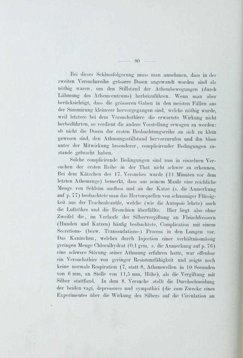 Bei dieser Schlussfolgerung muss man annehmen, dass in der zweiten Versuchsreihe grössere Dosen angewandt worden sind als nöthig waren, um den Stillstand der Athembewegungen (durch Lähmung des Athemcentrums) herbeizuführen. Wenn man aber berücksichtigt, dass die grösseren Gaben in den meisten Fällen aus der Summirung kleinerer hervorgegangen sind, welche nöthig wurde, weil letztere bei dem Versuchsthiere die erwartete Wirkung nicht herbeiführten, so verdient die andere Vorstellung erwogen zu werden: ob nicht die Dosen der ersten Beobachtungsreihe an sich zu klein gewesen sind, den Athmungsstillstand hervorzurufen und ihn bloss unter der Mitwirkung besonderer, complicirender Bedingungen zu- stande gebracht haben. Solche complicirende Bedingungen sind nun in einzelnen Ver- suchen der ersten Reihe in der That nicht schwer zu erkennen. Bei dem Kätzchen des 17. Versuches wurde (11 Minuten vor dem letzten Athemzuge) bemerkt, dass aus seinem Maule eine reichliche Menge von Schleim ausfloss und an der Katze (s. die Anmerkung auf p. 77) beobachtete man das Hervorquellen von schaumiger Flüssig- keit aus der Trachealcaniile, welche (wie die Autopsie lehrte) auch die Luftröhre und die Bronchien überfüllte. Hier liegt also ohne Zweifel die, im Verlaufe der Silbervergiftung an Fleischfressern (Hunden und Katzen) häufig beobachtete, Complication mit einem Secretions- (bezw. Transsudations-) Process in den Lungen vor. Das Kaninchen, welches durch Injection einer verhältnissmässig geringen Menge Chloralhydrat (0,1 grm, s. die Anmerkung auf p. 76) eine schwere Störung seiner Athmung erfahren hatte, war offenbar ein Versuchsthier von geringer Resistenzfähigkeit und zeigte noch keine normale Respiration (7, statt 8, Athemwellen in 10 Secunden von 6 mm, an Stelle von 11,5 mm, Höhe), als die Vergiftung mit Silber stattfand. In dem 8. Versuche stellt die Durchschneiduns- der beiden vagi, depressores und sympathici (die zum Zwecke eines Experimentes über die Wirkung des Silbers auf die Circulation an