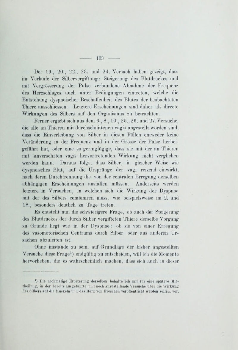 Der 19., 20., 22., 23. und 24. Versuch haben gezeigt, dass im Verlaufe der Silbervergiftung: Steigerung des Blutdruckes und mit Vergrösserung der Pulse verbundene Abnahme der Frequenz des Herzschlages auch unter Bedingungen eintreten, welche die Entstehung dyspnoiseher Beschaffenheit des Blutes der beobachteten Thiere ausschliessen. Letztere Erscheinungen sind daher als directe Wirkungen des Silbers auf den Organismus zu betrachten. Ferner ergiebt sich aus dem 6., 8., 10., 25., 26. und 27. Versuche, die alle an Thieren mit durchschnittenen vagis angestellt worden sind, dass die Einverleibung von Silber in diesen Fällen entweder keine Veränderung in der Frequenz und in der Grösse der Pulse herbei- geführt hat, oder eine so geringfügige, dass sie mit der an Thieren mit unversehrten vagis hervortretenden Wirkung nicht verglichen werden kann. Daraus folgt, dass Silber, in gleicher Weise wie dyspnoisches Blut, auf die Ursprünge der vagi reizend einwirkt, nach deren Durchtrennung die von der centralen Erregung derselben abhängigen Erscheinungen ausfallen müssen. Anderseits werden letztere in Versuchen, in welchen sich die Wirkung der Dyspnoe mit der des Silbers combiniren muss, wie beispielsweise im 2. und 18., besonders deutlich zu Tage treten. Es entsteht nun die schwierigere Frage, ob auch der Steigerung des Blutdruckes der durch Silber vergifteten Thiere derselbe Vorgang zu Grunde liegt wie in der Dyspnoe: ob sie von einer Erregung des vasomotorischen Centrums durch Silber oder aus anderen Ur- sachen abzuleiten ist. Ohne imstande zu sein, auf Grundlage der bisher angestellten Versuche diese Frage1) endgültig zu entscheiden, will ich die Momente hervorheben, die es wahrscheinlich machen, dass sich auch in dieser ') Die nochmalige Erörterung derselben behalte ich mir für eine spätere Mit- theilung, in der bereits ausgeführte und noch anzustellende Versuche über die Wirkung des Silbers anf die Muskeln und das Herz von Fröschen veröffentlicht werden sollen, vor.