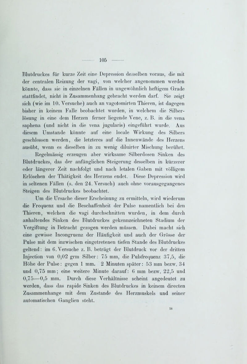 Blutdruckes für kurze Zeit eine Depression desselben voraus, die mit der centralen Reizung der vagi, von welcher angenommen werden könnte, dass sie in einzelnen Fällen in ungewöhnlich heftigem Grade stattfindet, nicht in Zusammenhang gebracht werden darf. Sie zeigt sich (wie im 10. Versuche) auch an vagotomirten Thieren, ist dagegen bisher in keinem Falle beobachtet worden, in welchem die Silber- lösung in eine dem Herzen ferner liegende Vene, z. B. in die vena saphena (und nicht in die vena jugularis) eingeführt wurde. Aus diesem Umstande könnte auf eine locale Wirkung des Silbers geschlossen werden, die letzteres auf die Innenwände des Herzens ausübt, wenn es dieselben in zu wenig diluirter Mischung berührt. Regelmässig erzeugen aber wirksame Silberdosen Sinken des Blutdruckes, das der anfänglichen Steigerung desselben in kürzerer oder längerer Zeit nachfolgt und nach letalen Gaben mit völligem Erlöschen der Thätigkeit des Herzens endet. Diese Depression wird in seltenen Fällen (s. den 24. Versuch) auch ohne vorausgegangenes Steigen des Blutdruckes beobachtet. Um die Ursache dieser Erscheinung zu ermitteln, wird wiederum die Frequenz und die Beschaffenheit der Pulse namentlich bei den Thieren, welchen die vagi durchschnitten wurden, in dem durch anhaltendes Sinken des Blutdruckes gekennzeichneten Stadium der Vergiftung in Betracht gezogen werden müssen. Dabei macht sich eine gewisse Incongruenz der Häufigkeit und auch der Grösse der Pulse mit dem inzwischen eingetretenen tiefen Stande des Blutdruckes geltend: im 6.Versuche z. B. beträgt der Blutdruck vor der dritten Injection von 0,02 grm Silber: 75 mm, die Pulsfrequenz 37,5, die Höhe der Pulse: gegen 1 mm. 2 Minuten später: 53 mm bezw. 34 und 0,75 mm; eine weitere Minute darauf: 6 mm bezw. 22,5 und 0,75—0,5 mm. Durch diese Verhältnisse scheint angedeutet zu werden, dass das rapide Sinken des Blutdruckes in keinem directen Zusammenhänge mit dem Zustande des Herzmuskels und seiner automatischen Ganglien steht. 14
